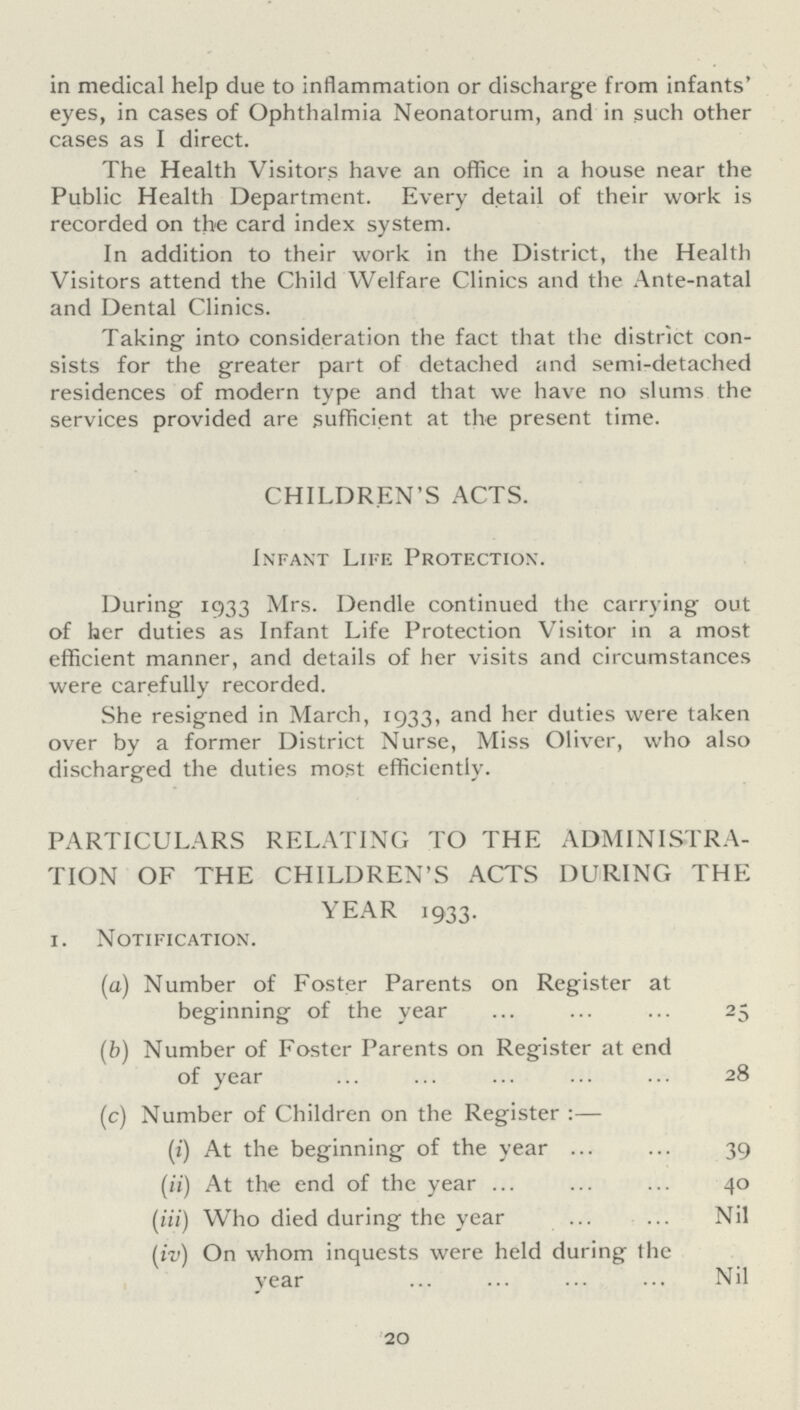 in medical help due to inflammation or discharge from infants' eyes, in cases of Ophthalmia Neonatorum, and in such other cases as I direct. The Health Visitors have an office in a house near the Public Health Department. Every detail of their work is recorded on the card index system. In addition to their work in the District, the Health Visitors attend the Child Welfare Clinics and the Ante-natal and Dental Clinics. Taking into consideration the fact that the district con sists for the greater part of detached and semi-detached residences of modern type and that we have no slums the services provided are sufficient at the present time. CHILDREN'S ACTS. Infant Life Protection. During 1933 Mrs. Dendle continued the carrying out of her duties as Infant Life Protection Visitor in a most efficient manner, and details of her visits and circumstances were carefully recorded. She resigned in March, 1933, and her duties were taken over by a former District Nurse, Miss Oliver, who also discharged the duties most efficiently. PARTICULARS RELATING TO THE ADMINISTRA TION OF THE CHILDREN'S ACTS DURING THE YEAR 1933. 1. Notification. (a) Number of Foster Parents on Register at beginning of the year 25 (b) Number of Foster Parents on Register at end of year 28 (c) Number of Children on the Register :— (i) At the beginning of the year 39 (ii) At the end of the year 40 (iii) Who died during the year Nil (iv) On whom inquests were held during the year Nil 20