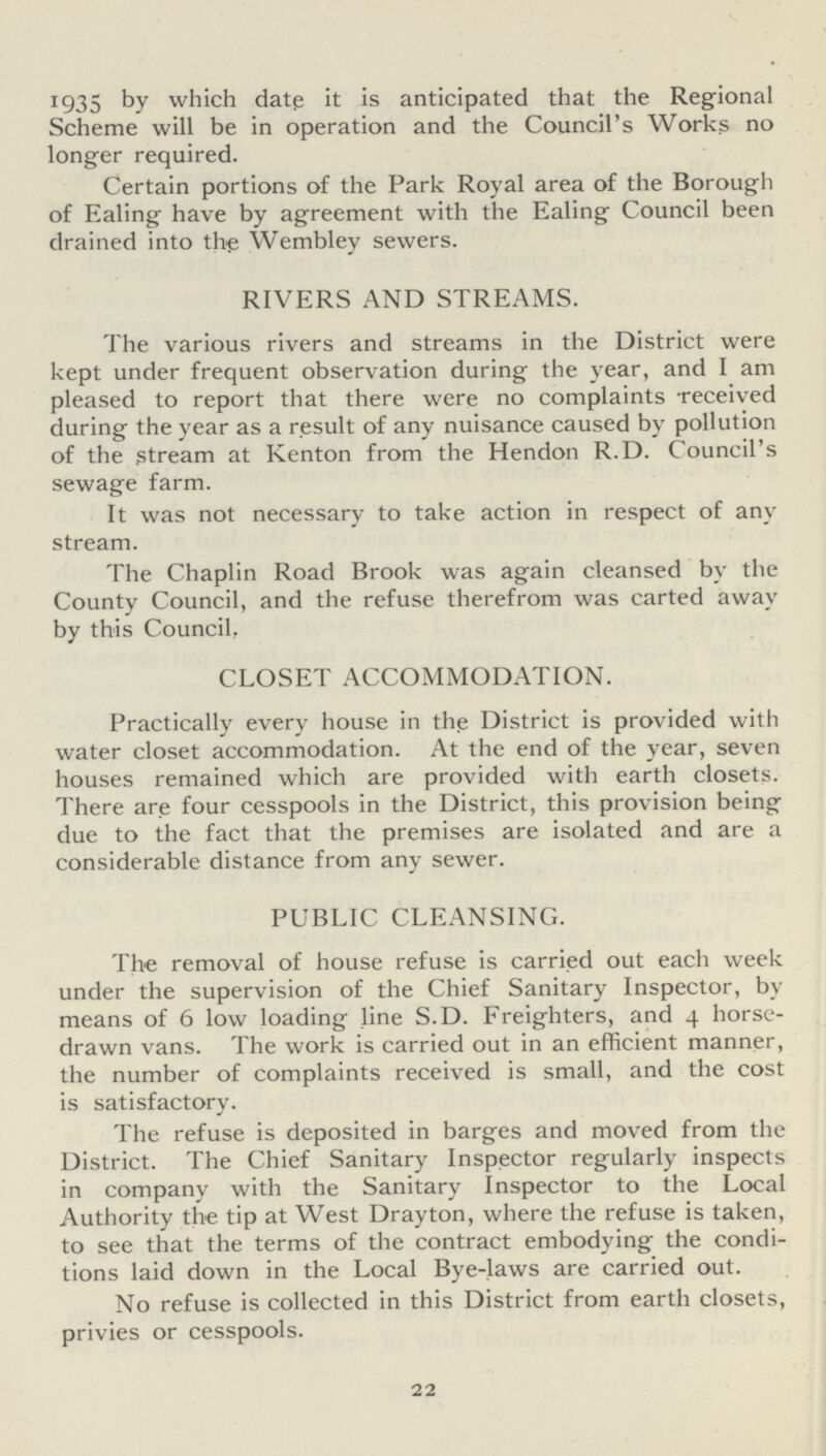 1935 by which date it is anticipated that the Regional Scheme will be in operation and the Council's Works no longer required. Certain portions of the Park Royal area of the Borough of Ealing have by agreement with the Ealing Council been drained into the Wembley sewers. RIVERS AND STREAMS. The various rivers and streams in the District were kept under frequent observation during the year, and I am pleased to report that there were no complaints received during the year as a result of any nuisance caused by pollution of the stream at Kenton from the Hendon R.D. Council's sewage farm. It was not necessary to take action in respect of any stream. The Chaplin Road Brook was again cleansed by the County Council, and the refuse therefrom was carted awav by this Council. CLOSET ACCOMMODATION. Practically every house in the District is provided with water closet accommodation. At the end of the year, seven houses remained which are provided with earth closets. There are four cesspools in the District, this provision being due to the fact that the premises are isolated and are a considerable distance from any sewer. PUBLIC CLEANSING. The removal of house refuse is carried out each week under the supervision of the Chief Sanitary Inspector, by means of 6 low loading line S.D. Freighters, and 4 horse drawn vans. The work is carried out in an efficient manner, the number of complaints received is small, and the cost is satisfactory. The refuse is deposited in barges and moved from the District. The Chief Sanitary Inspector regularly inspects in company with the Sanitary Inspector to the Local Authority the tip at West Drayton, where the refuse is taken, to see that the terms of the contract embodying the condi tions laid down in the Local Bye-laws are carried out. No refuse is collected in this District from earth closets, privies or cesspools. 22