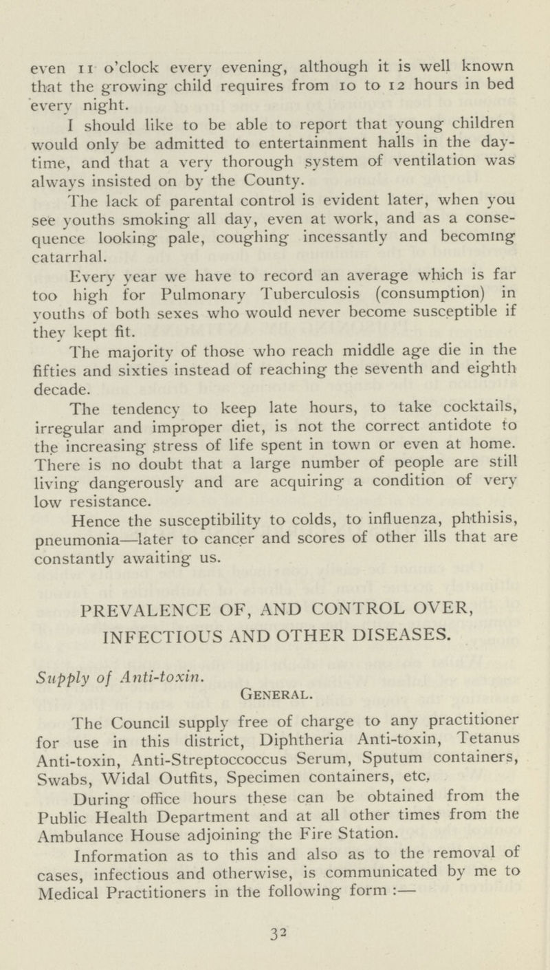 even 11 o'clock every evening, although it is well known that the growing child requires from 10 to 12 hours in bed every night. I should like to be able to report that young children would only be admitted to entertainment halls in the day time, and that a very thorough system of ventilation was always insisted on by the County. The lack of parental control is evident later, when you see youths smoking all day, even at work, and as a conse quence looking pale, coughing incessantly and becoming catarrhal. Every year we have to record an average which is far too high for Pulmonary Tuberculosis (consumption) in youths of both sexes who would never become susceptible if they kept fit. The majority of those who reach middle age die in the fifties and sixties instead of reaching the seventh and eighth decade. The tendency to keep late hours, to take cocktails, irregular and improper diet, is not the correct antidote to the increasing stress of life spent in town or even at home. There is no doubt that a large number of people are still living dangerously and are acquiring a condition of very low resistance. Hence the susceptibility to colds, to influenza, phthisis, pneumonia—later to cancer and scores of other ills that are constantly awaiting us. PREVALENCE OF, AND CONTROL OVER, INFECTIOUS AND OTHER DISEASES. Supply of Anti-toxin. General. The Council supply free of charge to any practitioner for use in this district, Diphtheria Anti-toxin, Tetanus Anti-toxin, Anti-Streptoccoccus Serum, Sputum containers, Swabs, Widal Outfits, Specimen containers, etc. During office hours these can be obtained from the Public Health Department and at all other times from the Ambulance House adjoining the Fire Station. Information as to this and also as to the removal of cases, infectious and otherwise, is communicated by me to Medical Practitioners in the following form :— 32