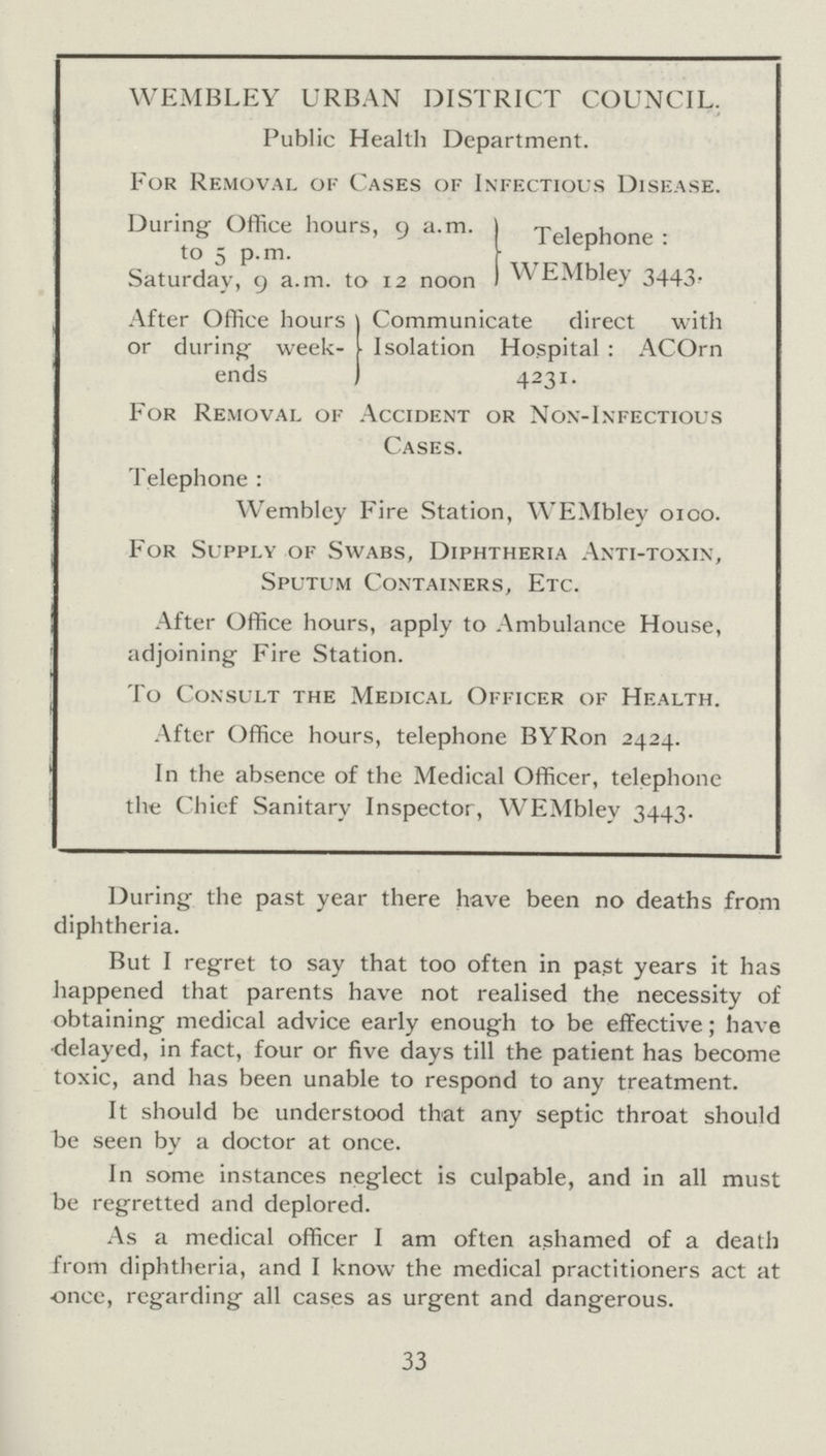 WEMBLEY URBAN DISTRICT COUNCIL Public Health Department. For Removal of Cases of Infectious Disease During Office hours, 9 a.m. to 5 p.m. Saturday, 9 a.m. to 12 noon Telephone: WEMbley 3443. After Office hours or during week ends Communicate direct with Isolation Hospital: ACOrn 4231. For Removal of Accident or Non-Infectious Cases. Telephone: Wembley Fire Station, WEMbley 0100. For Supply of Swabs, Diphtheria Anti-toxin, Sputum Containers, Etc. After Office hours, apply to Ambulance House, adjoining Fire Station. To Consult the Medical Officer of Health. After Office hours, telephone BYRon 2424. In the absence of the Medical Officer, telephone the Chief Sanitary Inspector, WEMbley 3443. During the past year there have been no deaths from diphtheria. But I regret to say that too often in past years it has happened that parents have not realised the necessity of obtaining medical advice early enough to be effective; have delayed, in fact, four or five days till the patient has become toxic, and has been unable to respond to any treatment. It should be understood that any septic throat should be seen by a doctor at once. In some instances neglect is culpable, and in all must be regretted and deplored. As a medical officer I am often ashamed of a death from diphtheria, and I know the medical practitioners act at once, regarding all cases as urgent and dangerous. 33