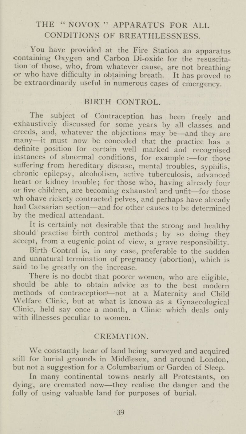 THE NOVOX APPARATUS FOR ALL CONDITIONS OF BREATHLESSNESS. You have provided at the Fire Station an apparatus containing Oxygen and Carbon Di-oxide for the resuscita tion of those, who, from whatever cause, are not breathing or who have difficulty in obtaining breath. It has proved to be extraordinarily useful in numerous cases of emergency. BIRTH CONTROL. The subject of Contraception has been freely and exhaustively discussed for some years by all classes and creeds, and, whatever the objections may be—and they are many—it must now be conceded that the practice has a definite position for certain well marked and recognised instances of abnormal conditions, for example:—for those suffering from hereditary disease, mental troubles, syphilis, chronic epilepsy, alcoholism, active tuberculosis, advanced heart or kidney trouble; for those who, having already four or five children, are becoming exhausted and unfit—for those wh ohave rickety contracted pelves, and perhaps have already had Caesarian section—and for other causes to be determined by the medical attendant. It is certainly not desirable that the strong and healthy should practise birth control methods; by so doing they accept, from a eugenic point of view, a grave responsibility. Birth Control is, in any case, preferable to the sudden and unnatural termination of pregnancy (abortion), which is said to be greatly on the increase. There is no doubt that poorer women, who are eligible, should be able to obtain advice as to the best modern methods of contraception—not at a Maternity and Child Welfare Clinic, but at what is known as a Gynaecological Clinic, held say once a month, a Clinic which deals only with illnesses peculiar to women. CREMATION. We constantly hear of land being surveyed and acquired still for burial grounds in Middlesex, and around London, but not a suggestion for a Columbarium or Garden of Sleep. In many continental towns nearly all Protestants, on dying, are cremated now—they realise the danger and the folly of using valuable land for purposes of burial. 39