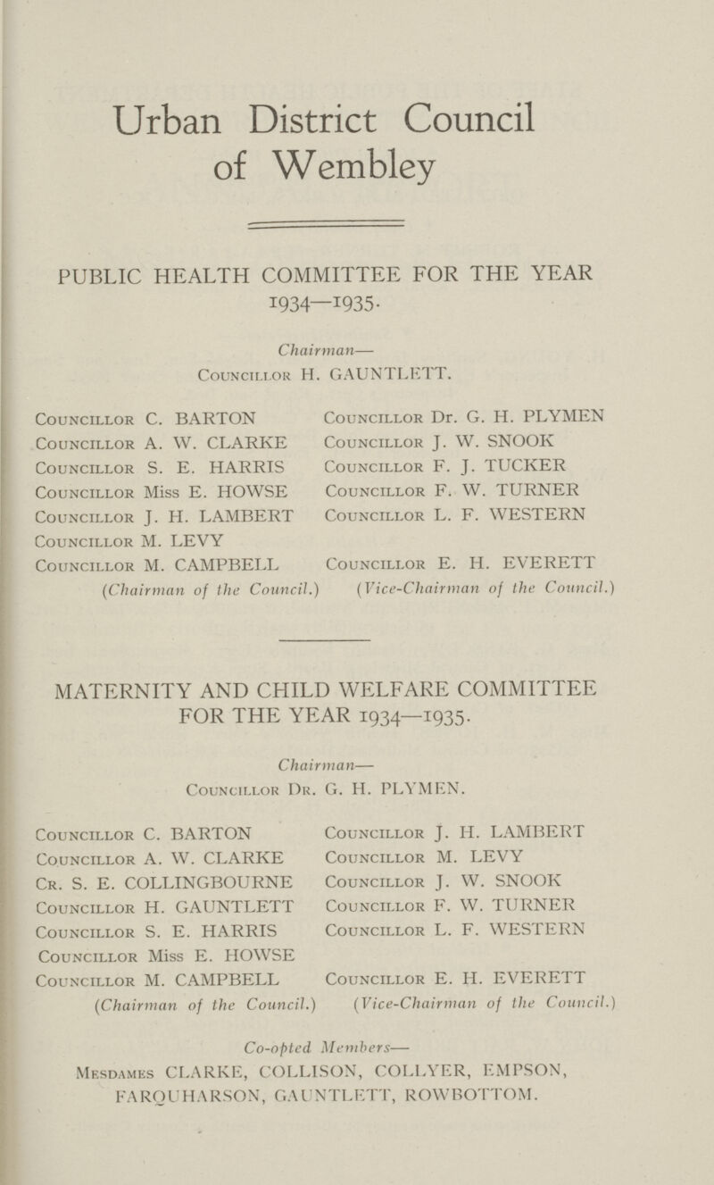 Urban District Council of Wembley PUBLIC HEALTH COMMITTEE FOR THE YEAR 1934—1935. Chairman— Councillor H. GAUNTLETT. Councillor C. BARTON Councillor Dr. G. H. PLYMEN Councillor A. W. CLARKE Councillor J. W. SNOOK Councillor S. E. HARRIS Councillor F. J. TUCKER Councillor Miss E. HOWSE Councillor F. W. TURNER Councillor J. H. LAMBERT Councillor L. F. WESTERN Councillor M. LEVY Councillor M. CAMPBELL Councillor E. H. EVERETT (Chairman of the Council.) (Vice-Chairman of the Council.) MATERNITY AND CHILD WELFARE COMMITTEE FOR THE YEAR 1934—1935. Chairman— Councillor Dr. G. H. PLYMEN. Councillor C. BARTON Councillor J. H. LAMBERT Councillor A. W. CLARKE Councillor M. LEVY Cr. S. E. COLLINGBOURNE Councillor J. W. SNOOK Councillor H. GAUNTLETT Councillor F. W. TURNER Councillor S. E. HARRIS Councillor L. F. WESTERN Councillor Miss E. HOWSE Councillor M. CAMPBELL Councillor E. H. EVERETT (Chairman of the Council.) (Vice-Chairman of the Council.) Co-opted Members— Mesdames CLARKE, COLLISON, COLLYER, EMPSON, FARQUHARSON, GAUNTLETT, ROWBOTTOM.