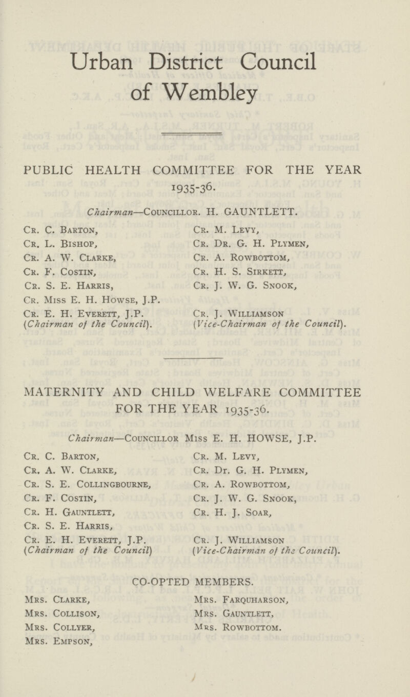 Urban District Council of Wembley PUBLIC HEALTH COMMITTEE FOR THE YEAR 1935-36. Chairman—Councillor. H. GAUNTLETT. Cr. C. Barton, Cr. L. Bishop, Cr. A. W. Clarke, Cr. f. Costin, Cr. S. E. Harris, Cr. Miss E. H. Howse, J.P. Cr. E. H. Everett, J.P. (Chairman of the Council). Cr. M. Levy, Cr. Dr. G. H. Plymen, Cr. A. Rowbottom, Cr. H. S. Sirkett, Cr. J. W. G. Snook, Cr. J. Williamson (Vice-Chairman of the Council). MATERNITY AND CHILD WELFARE COMMITTEE FOR THE YEAR 1935-36. Chairman—Councillor Miss E. H. HOWSE, J.P. Cr. C. Barton, Cr. A. W. Clarke, Cr. S. E. Collingbourne, Cr. F. Costin, Cr. H. Gauntlett, Cr. S. E. Harris, Cr. E. H. Everett, J.P. (Chairman of the Council) Cr. M. Levy, Cr. Dr. G. H. Plymen, Cr. A. Rowbottom, Cr. J. W. G. Snook, Cr. H. J. Soar, Cr. J. Williamson (Vice-Chairman of the Council). CO-OPTED MEMBERS. Mrs. Clarke, Mrs. Collison, Mrs. Collyer, Mrs. Empson, Mrs. Farquharson, Mrs. Gauntlett, Mrs. Rowbottom.