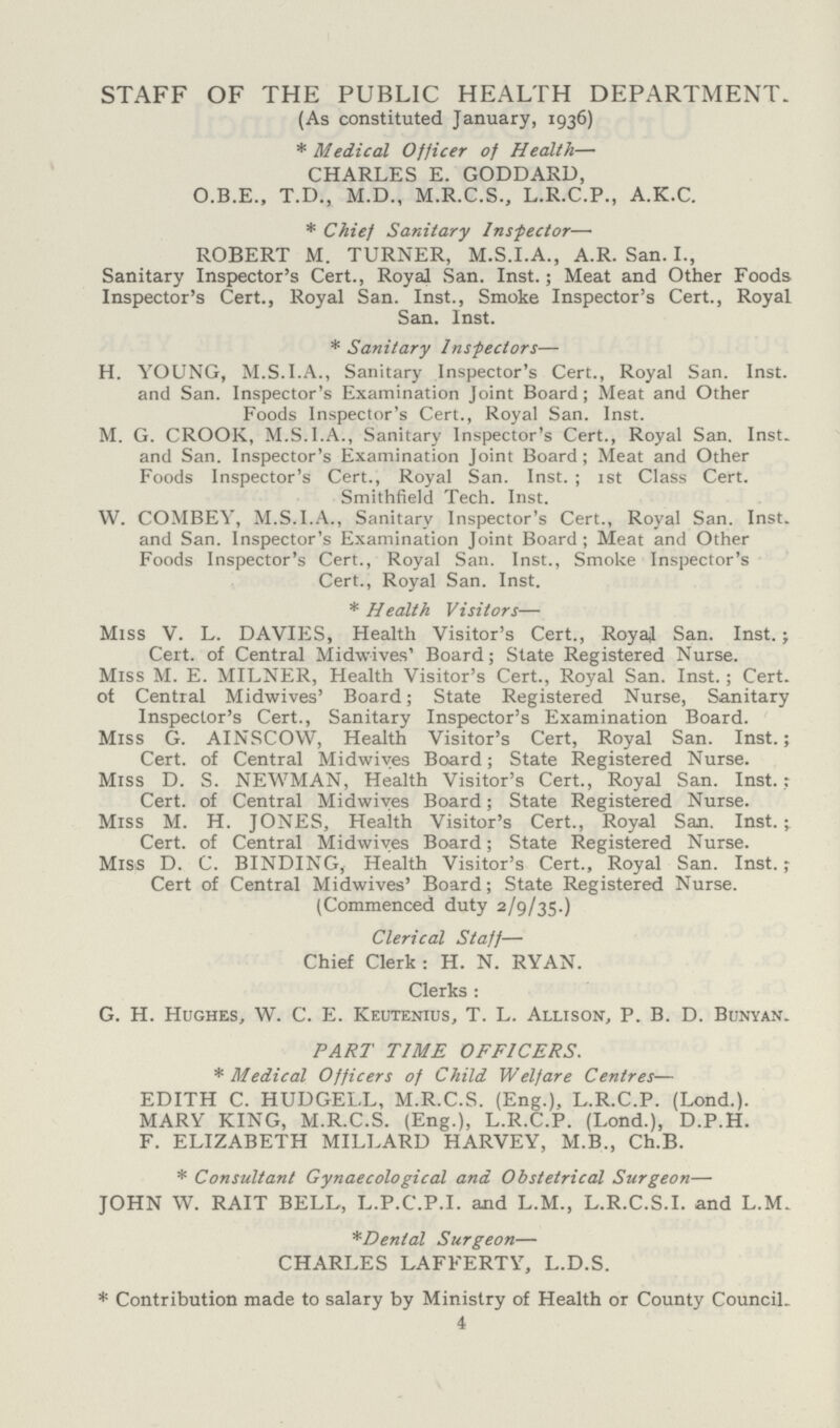 STAFF OF THE PUBLIC HEALTH DEPARTMENT. (As constituted January, 1936) * Medical Officer of Health— CHARLES E. GODDARD, O.B.E., T.D., M.D., M.R.C.S., L.R.C.P., A.K.C. * Chief Sanitary Inspector— ROBERT M. TURNER, M.S.I.A., A.R. San. I., Sanitary Inspector's Cert., Royal San. Inst.; Meat and Other Foods Inspector's Cert., Royal San. Inst., Smoke Inspector's Cert., Royal San. Inst. * Sanitary Inspectors— H. YOUNG, M.S.I.A., Sanitary Inspector's Cert., Royal San. Inst, and San. Inspector's Examination Joint Board; Meat and Other Foods Inspector's Cert., Royal San. Inst. M. G. CROOK, M.S.I.A., Sanitary Inspector's Cert., Royal San. Inst, and San. Inspector's Examination Joint Board; Meat and Other Foods Inspector's Cert., Royal San. Inst. ; 1st Class Cert. Smithfield Tech. Inst. W. COMBEV, M.S.I.A., Sanitary Inspector's Cert., Royal San. Inst, and San. Inspector's Examination Joint Board ; Meat and Other Foods Inspector's Cert., Royal San. Inst., Smoke Inspector's Cert., Royal San. Inst. * Health Visitors— Miss V. L. DAVIES, Health Visitor's Cert., RoyaJ San. Inst.; Cert, of Central Mid-wives' Board; State Registered Nurse. Miss M. E. MILNER, Health Visitor's Cert., Royal San. Inst. ; Cert, ot Central Midwives' Board; State Registered Nurse, Sanitary Inspector's Cert., Sanitary Inspector's Examination Board. Miss G. AINSCOW, Health Visitor's Cert, Royal San. Inst.; Cert, of Central Midwives Board; State Registered Nurse. Miss D. S. NEWMAN, Health Visitor's Cert., Royal San. Inst.; Cert, of Central Midwives Board; State Registered Nurse. Miss M. H. JONES, Health Visitor's Cert., Royal San. Inst.; Cert, of Central Midwives Board; State Registered Nurse. Miss D. C. BINDING, Health Visitor's Cert., Royal San. Inst.; Cert of Central Midwives' Board; State Registered Nurse. (Commenced duty 2/9/35.) Clerical Staff— Chief Clerk: H. N. RYAN. Clerks: G. H. Hughes, W. C. E. Keutenius, T. L. Allison, P. B. D. Bunyan. PART TIME OFFICERS. * Medical Officers of Child Welfare Centres— EDITH C. HUDGELL, M.R.C.S. (Eng.), L.R.C.P. (Lond.). MARY KING, M.R.C.S. (Eng.), L.R.C.P. (Lond.), D.P.H. F. ELIZABETH MILLARD HARVEY, M.B., Ch.B. * Consultant Gynaecological and Obstetrical Surgeon— JOHN W. RAIT BELL, L.P.C.P.I. and L.M., L.R.C.S.I. and L.M. *Dental Surgeon— CHARLES LAFFERTY, L.D.S. * Contribution made to salary by Ministry of Health or County Council. 4