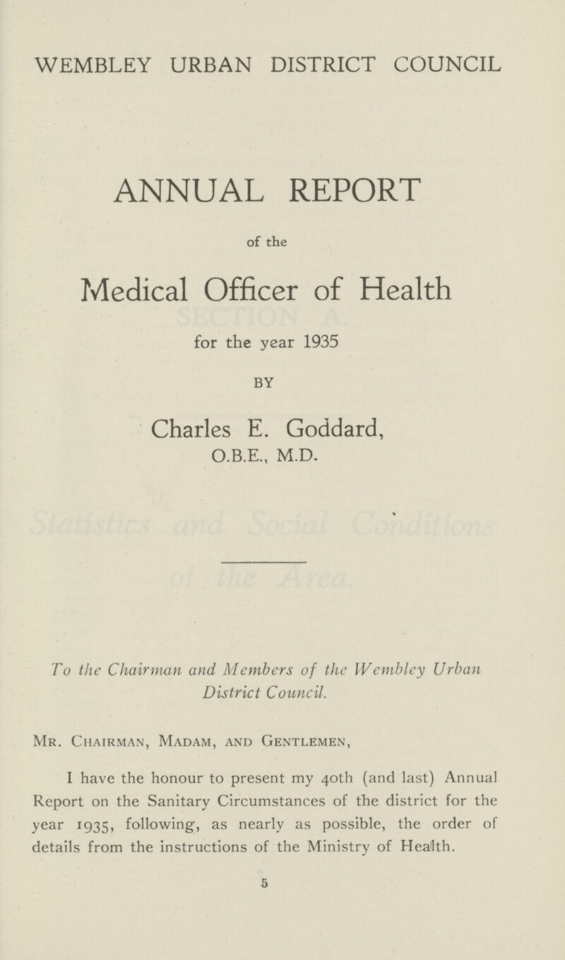 WEMBLEY URBAN DISTRICT COUNCIL ANNUAL REPORT of the Medical Officer of Health for the year 1935 BY Charles E. Goddard, O.B.E., M.D. To the Chairman and Members of the Wembley Urban District Council. Mr. Chairman, Madam, and Gentlemen, I have the honour to present my 40th (and last) Annual Report on the Sanitary Circumstances of the district for the year 1935, following, as nearly as possible, the order of details from the instructions of the Ministry of Health. 5