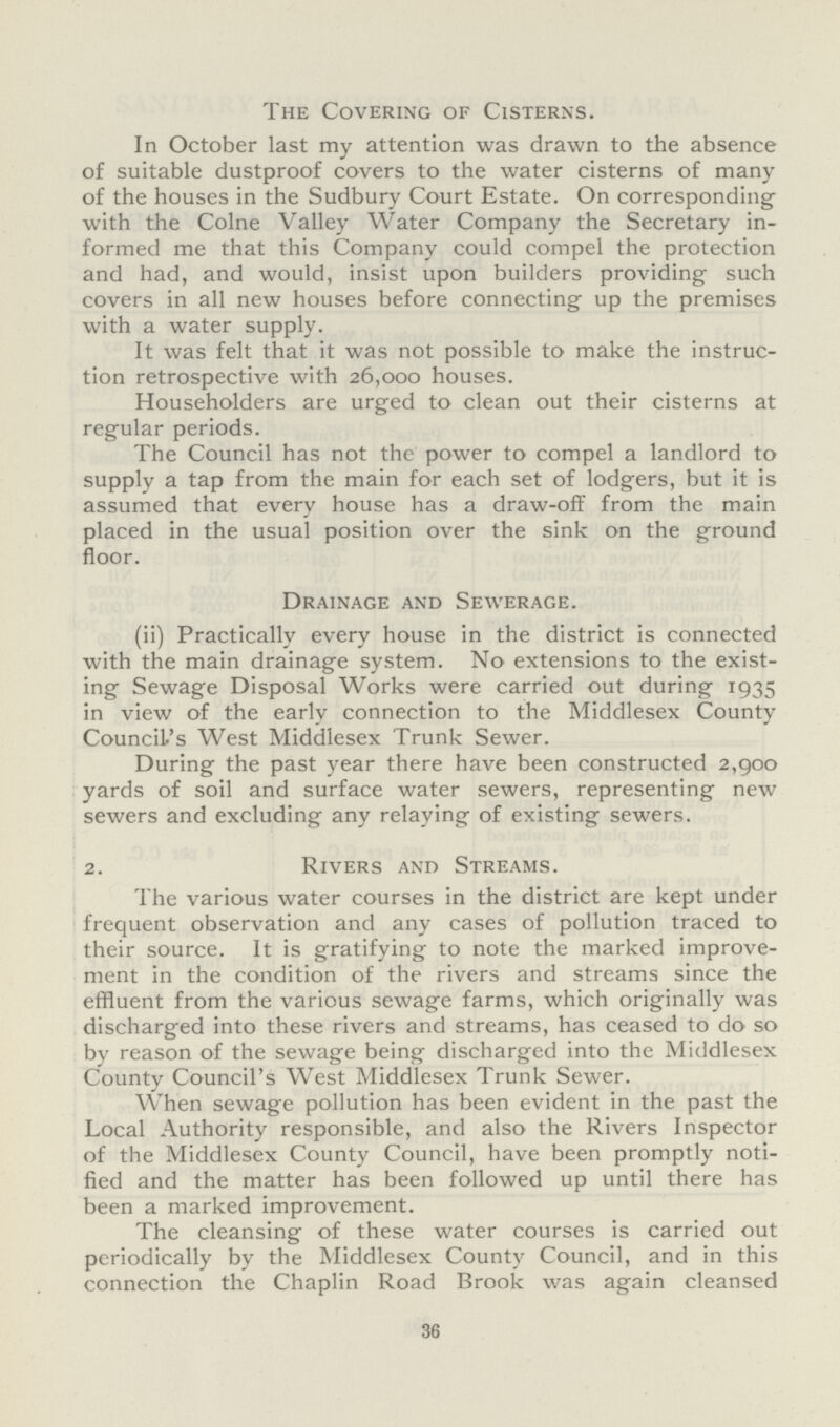 The Covering of Cisterns. In October last my attention was drawn to the absence of suitable dustproof covers to the water cisterns of many of the houses in the Sudbury Court Estate. On corresponding with the Colne Valley Water Company the Secretary in formed me that this Company could compel the protection and had, and would, insist upon builders providing such covers in all new houses before connecting up the premises with a water supply. It was felt that it was not possible to make the instruc tion retrospective with 26,000 houses. Householders are urged to clean out their cisterns at regular periods. The Council has not the power to compel a landlord to supply a tap from the main for each set of lodgers, but it is assumed that every house has a draw-off from the main placed in the usual position over the sink on the ground floor. Drainage and Sewerage. (ii) Practically every house in the district is connected with the main drainage system. No extensions to the exist ing Sewage Disposal Works were carried out during 1935 in view of the early connection to the Middlesex County Council's West Middlesex Trunk Sewer. During the past year there have been constructed 2,900 yards of soil and surface water sewers, representing new sewers and excluding any relaying of existing sewers. 2. Rivers and Streams. The various water courses in the district are kept under frequent observation and any cases of pollution traced to their source. It is gratifying to note the marked improve ment in the condition of the rivers and streams since the effluent from the various sewage farms, which originally was discharged into these rivers and streams, has ceased to do so by reason of the sewage being discharged into the Middlesex County Council's West Middlesex Trunk Sewer. When sewage pollution has been evident in the past the Local Authority responsible, and also the Rivers Inspector of the Middlesex County Council, have been promptly noti fied and the matter has been followed up until there has been a marked improvement. The cleansing of these water courses is carried out periodically by the Middlesex County Council, and in this connection the Chaplin Road Brook was again cleansed 36