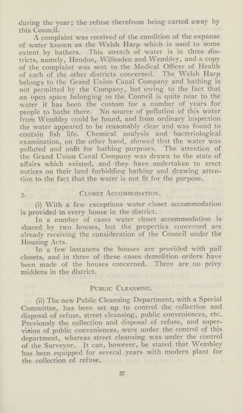 during the year; the refuse therefrom being carted away by this Council. A complaint was received of the condition of the expanse of water known as the Welsh Harp which is used to some extent by bathers. This stretch of water is in three dis tricts, namely, Hendon, Willesden and Wembley, and a copy of the complaint was sent to the Medical Officer of Health of each of the other districts concerned. The Welsh Harp belongs to the Grand Union Canal Company and bathing is not permitted by the Company, but owing to the fact that an open space belonging to the Council is quite near to the water it has been the custom for a number of years for people to bathe there. No source of pollution of this water from Wembley could be found, and from ordinary inspection the water appeared to be reasonably clear and was found to contain fish life. Chemical analysis and bacteriological examination, on the other hand, showed that the water was polluted and unfit for bathing purposes. The attention of the Grand Union Canal Company was drawn to the state of affairs which existed, and they have undertaken to erect notices on their land forbidding bathine and drawing atten tion to the fact that the water is not fit for the purpose. 3. Closet Accommodation. (i) With a few exceptions water closet accommodation is provided in every house in the district. In a number of cases water closet accommodation is shared by two houses, but the properties concerned are already receiving the consideration of the Council under the Housing Acts. In a few instances the houses are provided with pail closets, and in three of these cases demolition orders have been made of the houses concerned. There are no privy middens in the district. Public Cleansing. (ii) The new Public Cleansing Department, with a Special Committee, has been set up to control the collection and disposal of refuse, street cleansing, public conveniences, etc. Previously the collection and disposal of refuse, and super vision of public conveniences, were under the control of this department, whereas street cleansing was under the control of the Surveyor. It can, however, be stated that Wembley has been equipped for several years with modern plant for the collection of refuse. 37