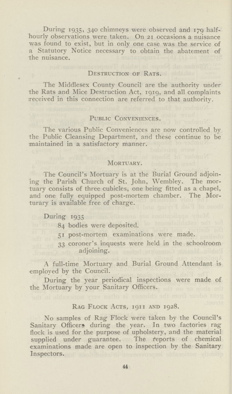 During 1935, 340 chimneys were observed and 179 half hourly observations were taken. On 21 occasions a nuisance was found to exist, but in only one case was the service of a Statutory Notice necessary to obtain the abatement of the nuisance. Destruction of Rats. The Middlesex County Council are the authority under the Rats and Mice Destruction Act, 1919, and all complaints received in this connection are referred to that authority. Public Conveniences. The various Public Conveniences are now controlled by the Public Cleansing Department, and these continue to be maintained in a satisfactory manner. Mortuary. The Council's Mortuary is at the Burial Ground adjoin ing the Parish Church of St. John, Wembley. The mor tuary consists of three cubicles, one being fitted as a chapel, and one fully equipped post-mortem chamber. The Mor turary is available free of charge. During 1935 84 bodies were deposited. 51 post-mortem examinations were made. 33 coroner's inquests were held in the schoolroom adjoining. A full-time Mortuary and Burial Ground Attendant is employed by the Council. During the year periodical inspections were made of the Mortuary by your Sanitary Officers. Rag Flock Acts, 1911 and 1928. No samples of Rag Flock were taken by the Council's Sanitary Officers during the year. In two factories rag flock is used for the purpose of upholstery, and the material supplied under guarantee. The Reports of chemical examinations made are open to inspection by the Sanitary Inspectors. 44