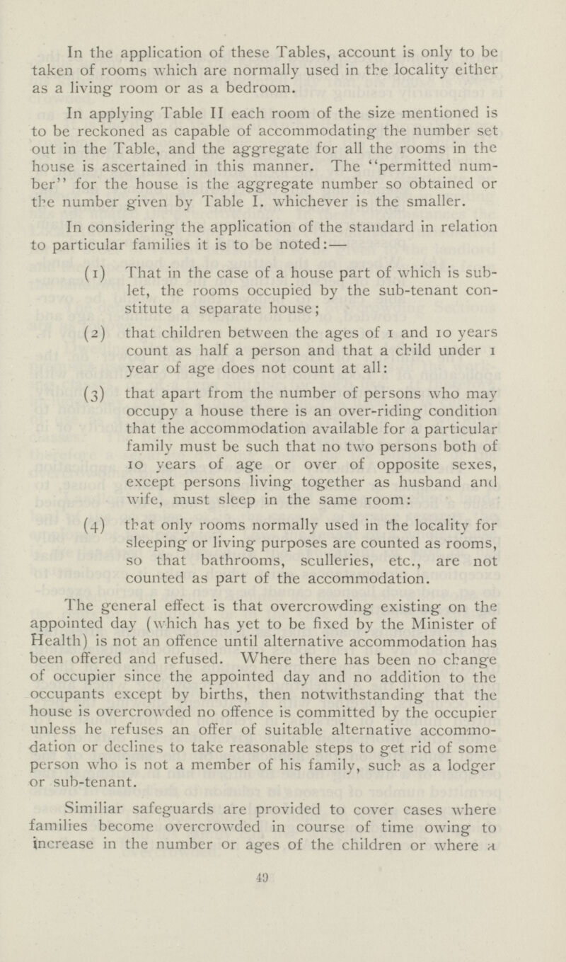 In the application of these Tables, account is only to be taken of rooms which are normally used in the locality either as a living room or as a bedroom. In applying Table II each room of the size mentioned is to be reckoned as capable of accommodating the number set out in the Table, and the aggregate for all the rooms in the house is ascertained in this manner. The permitted num ber for the house is the aggregate number so obtained or the number given by Table I. whichever is the smaller. In considering the application of the standard in relation to particular families it is to be noted:— (1) That in the case of a house part of which is sub let, the rooms occupied by the sub-tenant con stitute a separate house; (2) that children between the ages of 1 and 10 years count as half a person and that a child under 1 year of age does not count at all: (3) that apart from the number of persons who may occupy a house there is an over-riding condition that the accommodation available for a particular family must be such that no two persons both of 10 years of age or over of opposite sexes, except persons living together as husband and wife, must sleep in the same room: (4) that only rooms normally used in the locality for slecping or living purposes are counted as rooms, so that bathrooms, sculleries, etc., are not counted as part of the accommodation. The general effect is that overcrowding existing on the appointed day (which has yet to be fixed by the Minister of Health) is not an offence until alternative accommodation has been offered and refused. Where there has been no change of occupier since the appointed day and no addition to the occupants except by births, then notwithstanding that the house is overcrowded no offence is committed by the occupier unless he refuses an offer of suitable alternative accommo dation or declines to take reasonable steps to get rid of some person who is not a member of his family, such as a lodger or sub-tenant. Similiar safeguards are provided to cover cases where families become overcrowded in course of time owing to increase in the number or ages of the children or where a 40