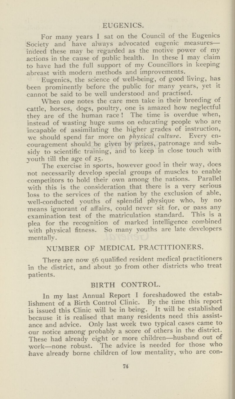 EUGENICS. For many years I sat on the Council of the Eugenics Society and have always advocated eugenic measures— indeed these may be regarded as the motive power of my actions in the cause of public health. In these I may claim to have had the full support of my Councillors in keeping abreast with modern methods and improvements. Eugenics, the science of well-being, of good living, has been prominently before the public for many years, yet it cannot be said to be well understood and practised. When one notes the care men take in their breeding of cattle, horses, dogs, poultry, one is amazed how neglectful they are of the human race! The time is overdue when, instead of wasting huge sums on educating people who are incapable of assimilating the higher grades of instruction, we should spend far more on physical culture. Every en couragement should be given by prizes, patronage and sub sidy to scientific training, and to keep in close touch with youth till the age of 25. The exercise in sports, however good in their way, does not necessarily develop special groups of muscles to enable competitors to hold their own among the nations. Parallel with this is the consideration that there is a very serious loss to the services of the nation by the exclusion of able, well-conducted youths of splendid physique who, by no means ignorant of affairs, could never sit for, or pass any examination test of the matriculation standard. This is a plea for the recognition of marked intelligence combined with physical fitness. So many youths are late developers mentally. NUMBER OF MEDICAL PRACTITIONERS. There are now 56 qualified resident medical practitioners in the district, and about 30 from other districts who treat patients. BIRTH CONTROL. In my last Annual Report I foreshadowed the estab lishment of a Birth Control Clinic. By the time this report is issued this Clinic will be in being. It will be established because it is realised that many residents need this assist ance and advice. Only last week two typical cases came to our notice among probably a score of others in the district. These had already eight or more children—husband out of work—none robust. The advice is needed for those who have already borne children of low mentality, who are con- 74