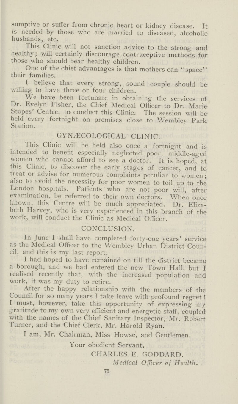 sumptive or suffer from chronic heart or kidney disease. It is needed by those who are married to diseased, alcoholic husbands, etc. This Clinic will not sanction advice to the strong and healthy; will certainly discourage contraceptive methods for those who should bear healthy children. One of the chief advantages is that mothers can space their families. I believe that every strong, sound couple should be willing to have three or four children. We have been fortunate in obtaining the services of Dr. Evelyn Fisher, the Chief Medical Officer to Dr. Marie Stopes' Centre, to conduct this Clinic. The session will be held every fortnight on premises close to Wembley Park Station. GYNÆCOLOGICAL CLINIC. This Clinic will be held also once a fortnight and is intended to benefit especially neglected poor, middle-aged women who cannot afford to see a doctor. It is hoped, at this Clinic, to discover the early stages of cancer, and to treat or advise for numerous complaints peculiar to women; also to avoid the necessity for poor women to toil up to the London hospitals. Patients who are not poor will, after examination, be referred to their own doctors. When once known, this Centre will be much appreciated. Dr. Eliza beth Harvey, who is very experienced in this branch of the work, will conduct the Clinic as Medical Officer. CONCLUSION. In June I shall have completed forty-one years' service as the Medical Officer to the Wembley Urban District Coun cil, and this is my last report. I had hoped to have remained on till the district became a borough, and we had entered the new Town Hall, but I realised recently that, with the increased population and work, it was my duty to retire. After the happy relationship with the members of the Council for so many years I take leave with profound regret ! I must, however, take this opportunity of expressing my gratitude to my own very efficient and energetic staff, coupled with the names of the Chief Sanitary Inspector, Mr. Robert Turner, and the Chief Clerk, Mr. Harold Ryan. I am, Mr. Chairman, Miss Howse, and Gentlemen, Your obedient Servant, CHARLES E. GODDARD. Medical Officer of Health. 75