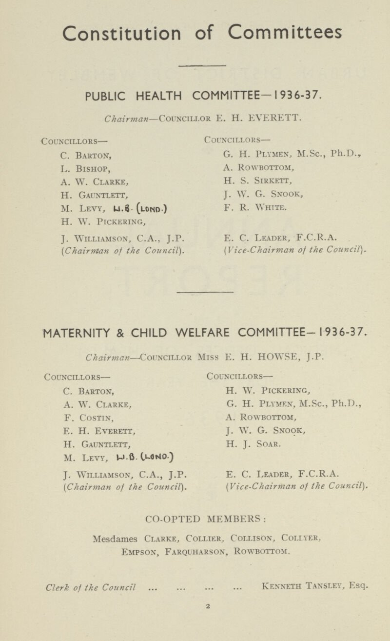 Constitution of Committees PUBLIC HEALTH COMMITTEE-1936-37. Chairman—Councillor E. H. EVERETT. Councillors— C. Barton, L. Bishop, A. W. Clarke, H. Gauntlett, M. Levy, W.B (LOND.) H. W. Pickering, J. Williamson, C.A., J.P. (Chairman of the Council). Councillors— G. H. Plymen, M.Sc., Ph.D., A. Rowbottom, H. S. Sirkett, J. W. G. Snook, F. R. White. E. C. Leader, F.C.R.A. (Vice-Chairman of the Council). MATERNITY & CHILD WELFARE COMMITTEE-1936-37. Chairman—Councillor Miss E. H. HOWSE, J.P. Councillors— C. Barton, A. W. Clarke, F. Costin, E. H. Everett, H. Gauntlett, M. Levy, W.B. (LONO.) J. Williamson, C.A., J.P. (Chairman of the Council). Councillors— H. W. Pickering, G. H. Plymen, M.Sc., Ph.d., A. Rowbottom, J. W. G. Snook, H. J. Soar. E. C. Leader, F.C.R.A. (Vice-Chairman of the Council). CO-OPTED MEMBERS : Mesdames Clarke, Collier, Collison, Collyer, Empson, Farquharson, Rowbottom. Clerk of the Council Kenneth Tansley, Esq. 2