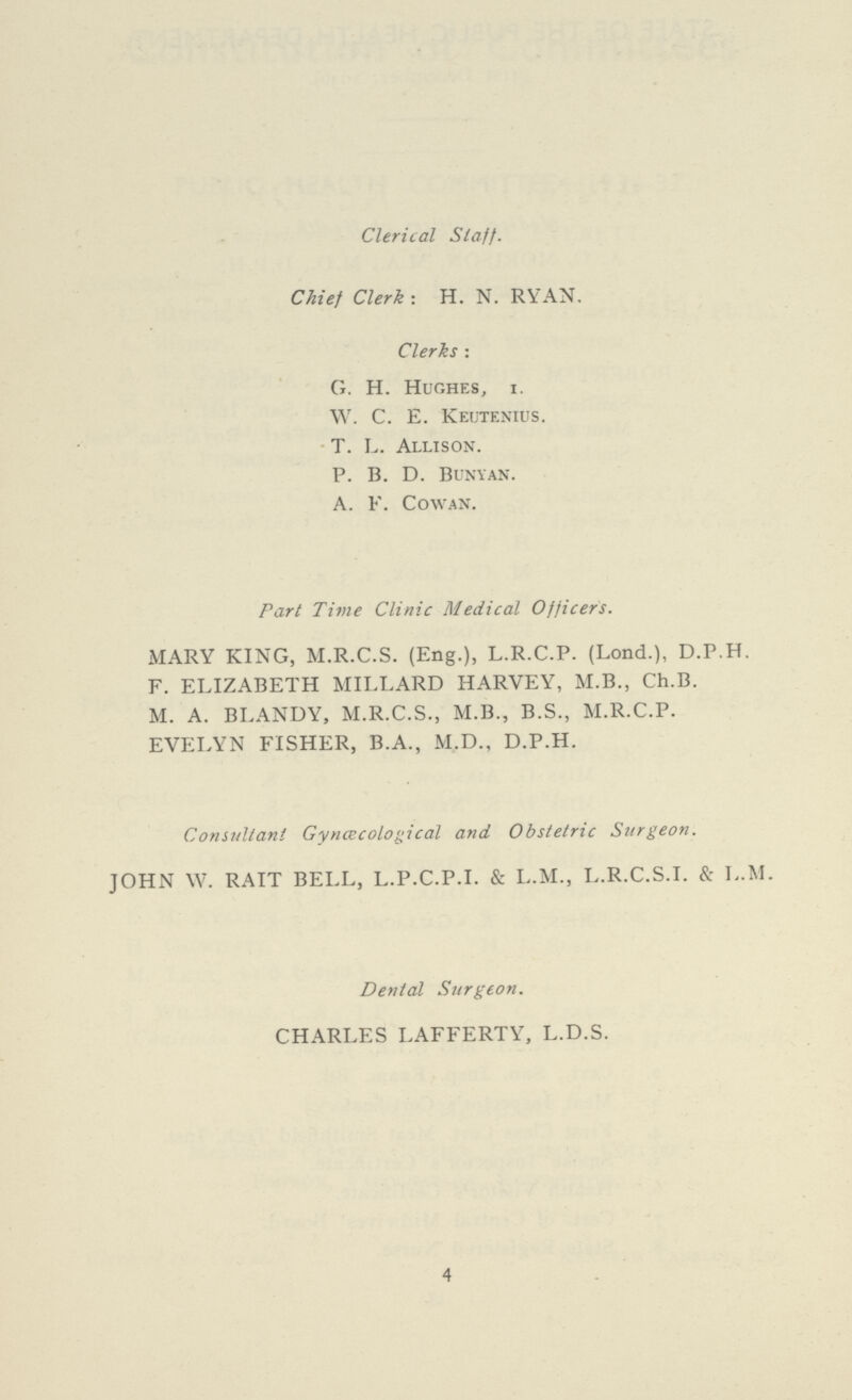 Clerical Staff. Chief Clerk : H. N. RYAN. Clerks : G. H. Hughes, I. W. C. E. Keutenius. T. L. Allison. P. B. D. Bunyan. A. F. Cowan. Part Time Clinic Medical Officers. MARY KING, M.R.C.S. (Eng.), L.R.C.P. (Lond.), D.P.H. F. ELIZABETH MILLARD HARVEY, M.B., Ch.B. M. A. BLANDY, M.R.C.S., M.B., B.S., M.R.C.P. EVELYN FISHER, B.A., M.D., D.P.H. Consultant Gynœcological and Obstetric Surgeon. JOHN W. RAIT BELL, L.P.C.P.I. & L.M., L.R.C.S.I. & L.M. Dental Surgeon. CHARLES LAFFERTY, L.D.S. 4