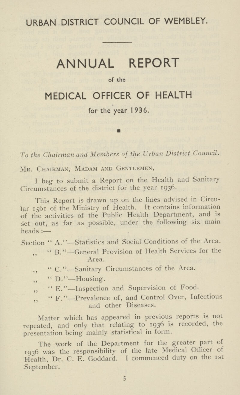 URBAN DISTRICT COUNCIL OF WEMBLEY. ANNUAL REPORT of the MEDICAL OFFICER OF HEALTH for the year 1936. ■ To the Chairman and Members of the Urban District Council. Mr. Chairman, Madam and Gentlemen, I beg to submit a Report on the Health and Sanitary Circumstances of the district for the year 1936. This Report is drawn up on the lines advised in Circu lar 1561 of the Ministry of Health. It contains information of the activities of the Public Health Department, and is set out, as far as possible, under the following six main heads:— Section A.—Statistics and Social Conditions of the Area. „ B.—General Provision of Health Services for the Area. „ C.—Sanitary Circumstances of the Area. „ D.—Housing. „ E.—Inspection and Supervision of Food. „ F.—Prevalence of, and Control Over, Infectious and other Diseases. Matter which has appeared in previous reports is not repeated, and only that relating to 1936 is recorded, the presentation being mainly statistical in form. The work of the Department for the greater part of 1936 was the responsibility of the late Medical Officer of Health, Dr. C. E. Goddard. I commenced duty on the 1st September. 5