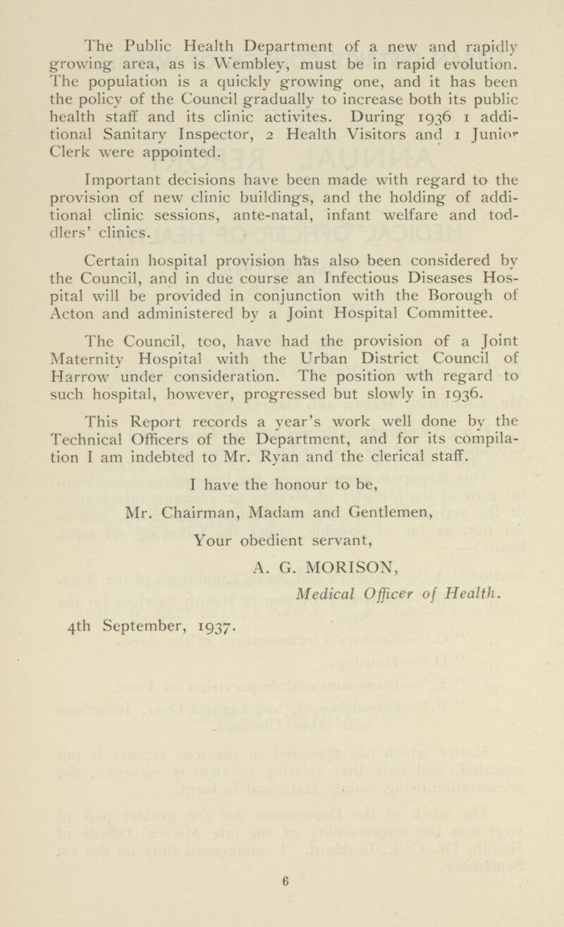 The Public Health Department of a new and rapidly growing area, as is Wembley, must be in rapid evolution. The population is a quickly growing one, and it has been the policy of the Council gradually to increase both its public health staff and its clinic activites. During 1936 1 addi tional Sanitary Inspector, 2 Health Visitors and 1 Junior Clerk were appointed. Important decisions have been made with regard to the provision of new clinic buildings, and the holding of addi tional clinic sessions, ante-natal, infant welfare and tod dlers' clinics. Certain hospital provision has also been considered by the Council, and in due course an Infectious Diseases Hos pital will be provided in conjunction with the Borough of Acton and administered by a Joint Hospital Committee. The Council, too, have had the provision of a Joint Maternity Hospital with the Urban District Council of Harrow under consideration. The position wth regard to such hospital, however, progressed but slowly in 1936. This Report records a year's work well done by the Technical Officers of the Department, and for its compila tion I am indebted to Mr. Ryan and the clerical staff. I have the honour to be, Mr. Chairman, Madam and Gentlemen, Your obedient servant, A. G. MORISON, Medical Officer of Health. 4th September, 1937. 6
