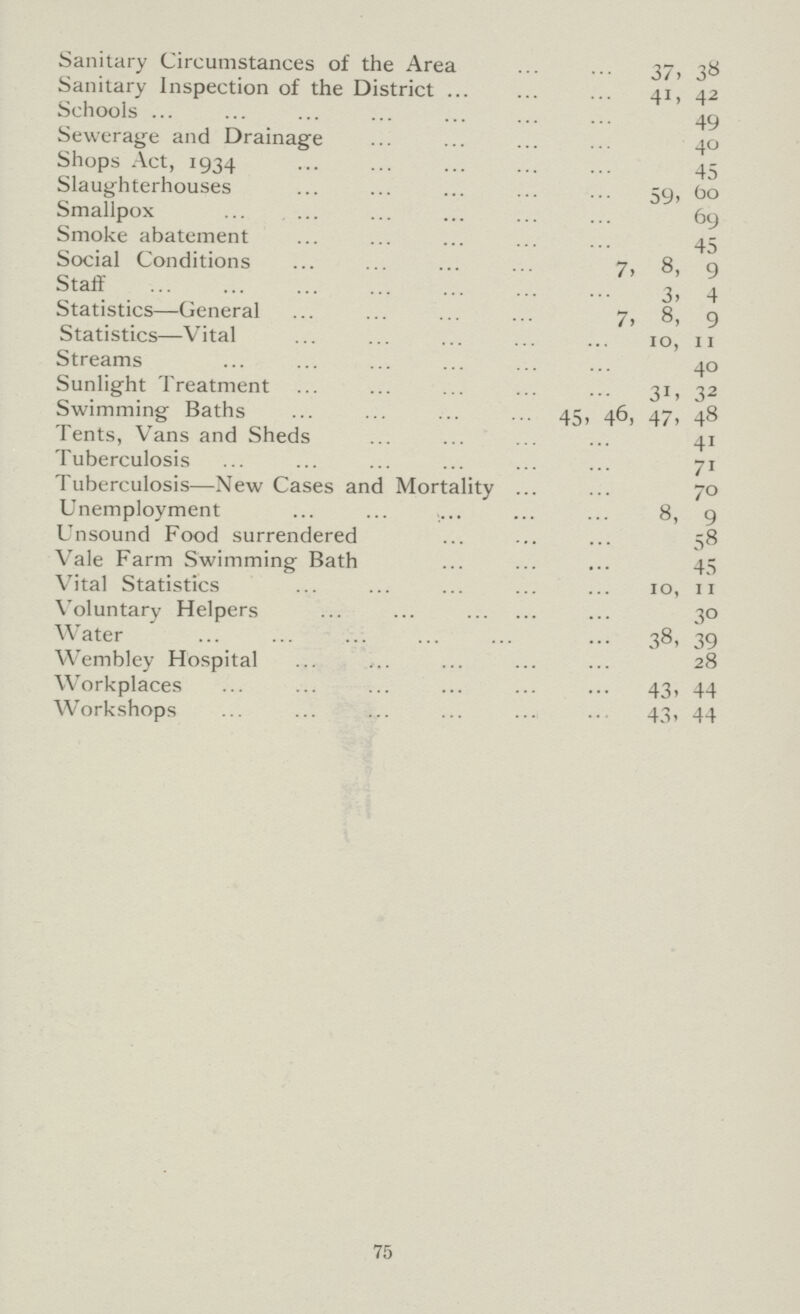 Sanitary Circumstances of the Area 37, 38 Sanitary Inspection of the District 41, 42 Schools 49 Sewerage and Drainage 40 Shops Act, 1934 45 Slaughterhouses 59, 60 Smallpox 69 Smoke abatement 45 Social Conditions 7, 8, 9 Staff 3, 4 Statistics—General 7, 8, 9 Statistics—Vital 10, 11 Streams 40 Sunlight Treatment 31, 32 Swimming Baths 45, 46, 47, 48 Tents, Vans and Sheds 41 Tuberculosis 71 Tuberculosis—New Cases and Mortality 70 Unemployment 8, 9 Unsound Food surrendered 58 Vale Farm Swimming Bath 45 Vital Statistics 10, 11 Voluntary Helpers 30 Water 38, 39 Wembley Hospital 28 Workplaces 43, 44 Workshops 43, 44 75