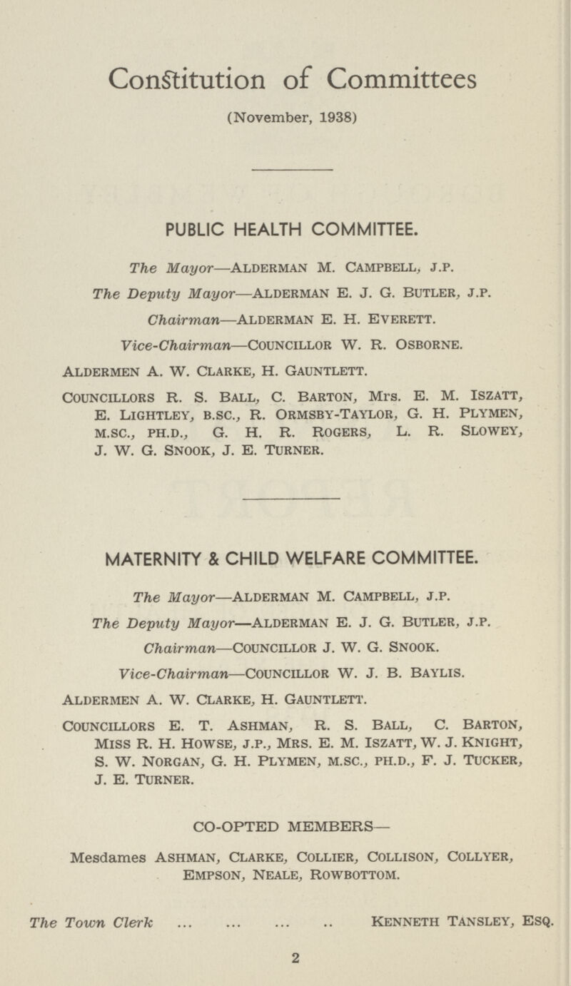 Constitution of Committees (November, 1938) PUBLIC HEALTH COMMITTEE. The Mayor—Alderman M. Campbell, j.p. The Deputy Mayor—Alderman e. j. G. Butler, j.p. Chairman—Alderman E. H. Everett. Vice-Chairman—Councillor W. R. Osborne. Aldermen A. W. Clarke, H. Gauntlett. Councillors R. S. Ball, C. Barton, Mrs. E. M. Iszatt, E. Lightley, b.sc., R. Ormsby-Taylor, G. h. Plymen, m.sc., ph.d., G. H. R. Rogers, L. R. Slowey, J. W. G. Snook, J. E. Turner. MATERNITY & CHILD WELFARE COMMITTEE. The Mayor—Alderman M. Campbell, j.p. The Deputy Mayor—Alderman E. J. G. Butler, j.p. Chairman—councillor J. W. G. snook. Vice-Chairman—Councillor W. J. B. Baylis. Aldermen A. w. Clarke, H. Gauntlett. Councillors E. T. Ashman, R. S. Ball, C. barton, Miss R. H. Howse, j.p., Mrs. E. m. iszatt, w. J. Knight, S. W. norgan, G. H. plymen, m.sc., ph.d., F. J. tucker, J. E. Turner. CO-OPTED MEMBERS— Mesdames Ashman, Clarke, Collier, Collison, Collyer, Empson, Neale, rowbottom. The Town Clerk Kenneth Tansley, Esq. 2