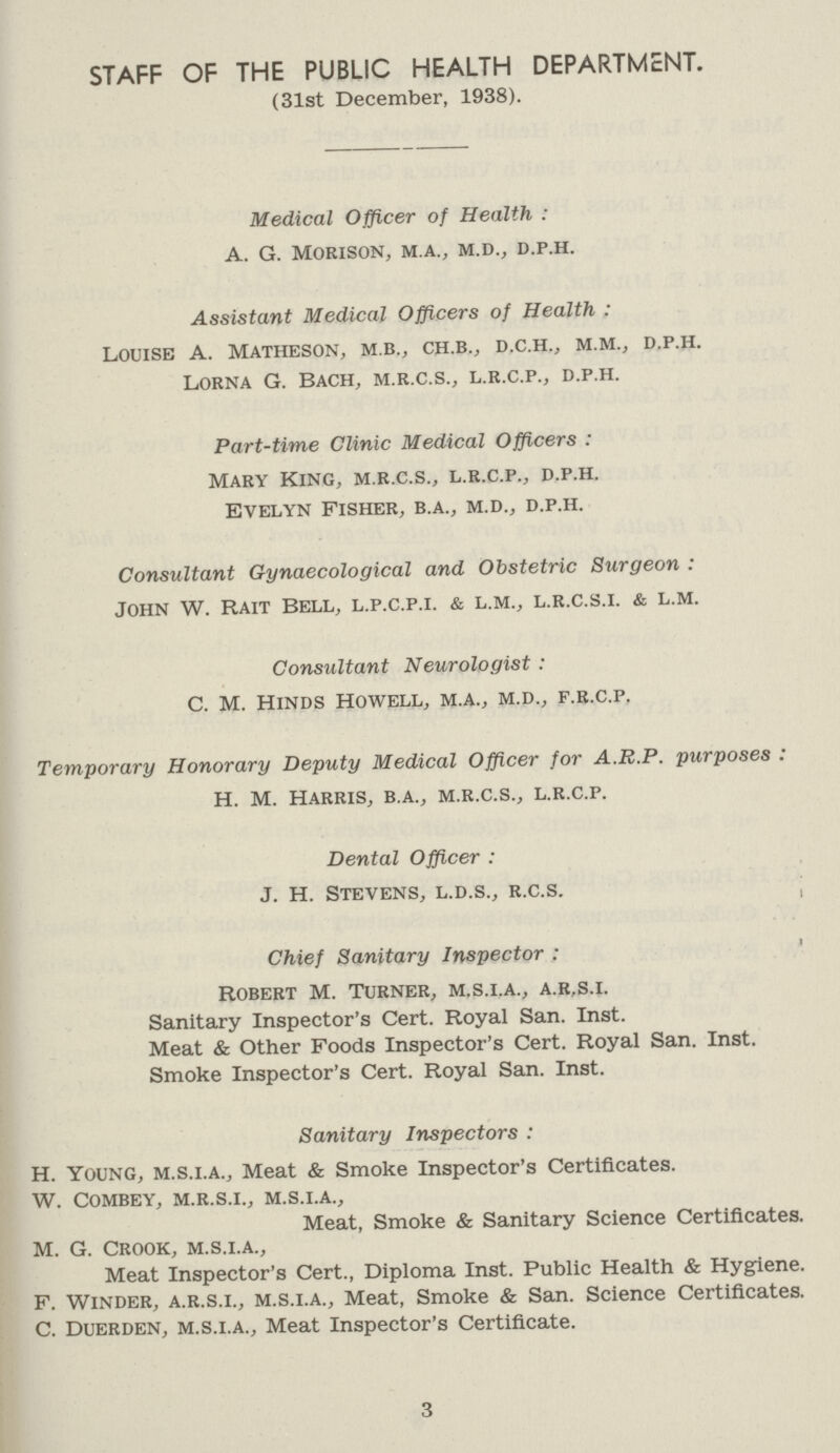 STAFF OF THE PUBLIC HEALTH DEPARTMENT. (31st December, 1938). Medical Officer of Health: a. g. morison, m.a., m.d., d.p.h. Assistant Medical Officers of Health: louise a. matheson, m.b., ch.b., d.c.h., m.m., d.p.h. Lorna G. Bach, m.r.c.s., l.r.c.p., d.p.h. Part-time Clinic Medical Officers : Mary King, m.r.c.s., l.r.c.p., d.p.h. Evelyn Fisher, b.a., m.d., d.p.h. Consultant Gynaecological and Obstetric Surgeon : John w. Rait bell, l.p.c.p.i. & l.m., l.r.c.s.i. & l.m. Consultant Neurologist : c. m. Hinds Howell, m.a., m.d., f.r.c.p. Temporary Honorary Deputy Medical Officer for A.R.P. purposes : H. M. Harris, b.a., m.r.c.s., l.r.c.p. Dental Officer : J. H. Stevens, l.d.s., r.c.s. Chief Sanitary Inspector : Robert M. Turner, m.s.i.a., a.r.s.i. Sanitary Inspector's Cert. Royal San. Inst. Meat & Other Foods Inspector's Cert. Royal San. Inst. Smoke Inspector's Cert. Royal San. Inst. Sanitary Inspectors : H. Young, m.s.i.a., Meat & Smoke Inspector's Certificates. w. combey, m.r.s.i., m.s.i.a., Meat, Smoke & Sanitary Science Certificates. M. G. Crook, m.s.i.a., Meat Inspector's Cert., Diploma Inst. Public Health & Hygiene. F. Winder, a.r.s.i., m.s.i.a., Meat, Smoke & San. Science Certificates. C. Duerden, m.s.i.a., Meat Inspector's Certificate. 3