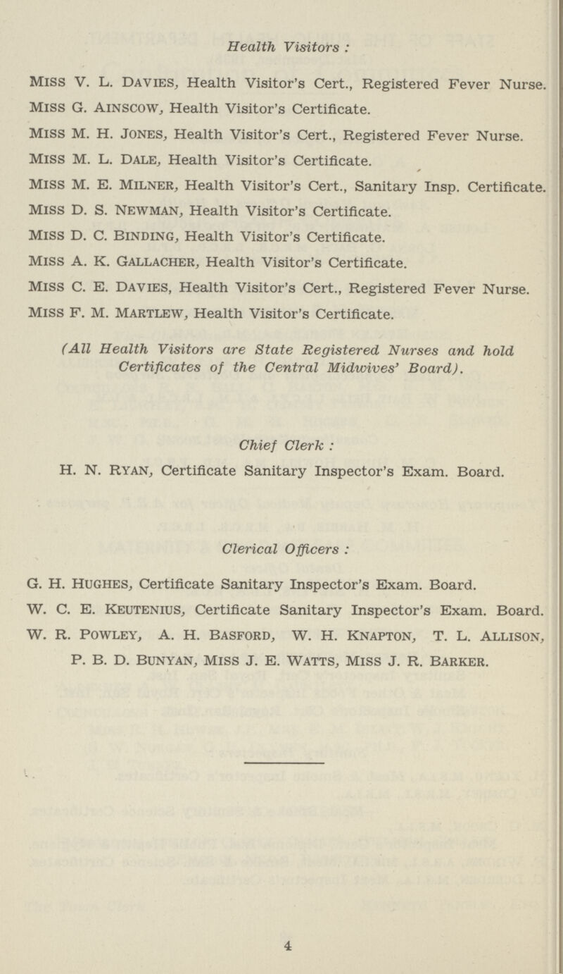 Health Visitors: Miss V. L. Davies, Health Visitor's Cert., Registered Fever Nurse. Miss G. Ainscow, Health Visitor's Certificate. Miss M. H. Jones, Health Visitor's Cert., Registered Fever Nurse. Miss M. L. Dale, Health Visitor's Certificate. Miss M. E. Milner, Health Visitor's Cert., Sanitary Insp. Certificate. Miss D. S. Newman, Health Visitor's Certificate. Miss D. C. Binding, Health Visitor's Certificate. Miss A. K. Gallacher, Health Visitor's Certificate. Miss C. E. Davies, Health Visitor's Cert., Registered Fever Nurse. Miss F. M. Martlew, Health Visitor's Certificate. (All Health Visitors are State Registered Nurses and hold Certificates of the Central Midwives' Board). Chief Clerk : H. N. Ryan, Certificate Sanitary Inspector's Exam. Board. Clerical Officers : G. H. Hughes, Certificate Sanitary Inspector's Exam. Board. W. C. E. Keutenius, Certificate Sanitary Inspector's Exam. Board. W. R. powley, A. H. basford, W. H. knapton, T. L. allison, P. B. D. Bunyan, Miss J. E. Watts, Miss J. R. Barker. 4