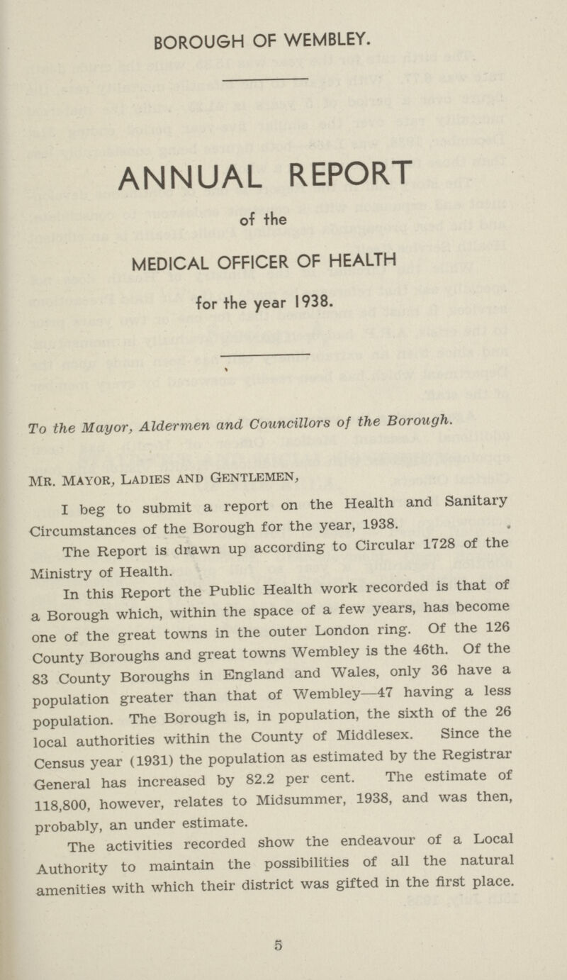 BOROUGH OF WEMBLEY. ANNUAL REPORT of the MEDICAL OFFICER OF HEALTH for the year 1938. To the Mayor, Aldermen and Councillors of the Borough. Mr. mayor, Ladies and Gentlemen, I beg to submit a report on the Health and Sanitary Circumstances of the Borough for the year, 1938. The Report is drawn up according to Circular 1728 of the Ministry of Health. In this Report the Public Health work recorded is that of a Borough which, within the space of a few years, has become one of the great towns in the outer London ring. Of the 126 County Boroughs and great towns Wembley is the 46th. Of the 83 County Boroughs in England and Wales, only 36 have a population greater than that of Wembley—47 having a less population. The Borough is, in population, the sixth of the 26 local authorities within the County of Middlesex. Since the Census year (1931) the population as estimated by the Registrar General has increased by 82.2 per cent. The estimate of 118,800, however, relates to Midsummer, 1938, and was then, probably, an under estimate. The activities recorded show the endeavour of a Local Authority to maintain the possibilities of all the natural amenities with which their district was gifted in the first place. 5