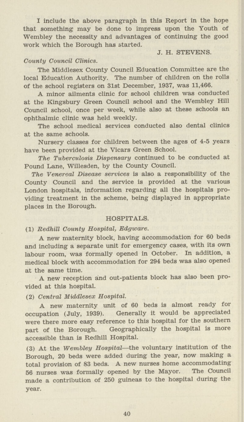 I include the above paragraph in this Report in the hope that something may be done to impress upon the Youth of Wembley the necessity and advantages of continuing the good work which the Borough has started. J. H. STEVENS. County Council Clinics. The Middlesex County Council Education Committee are the local Education Authority. The number of children on the rolls of the school registers on 31st December, 1937, was 11,466. A minor ailments clinic for school children was conducted at the Kingsbury Green Council school and the Wembley Hill Council school, once per week, while also at these schools an ophthalmic clinic was held weekly. The school medical services conducted also dental clinics at the same schools. Nursery classes for children between the ages of 4.5 years have been provided at the Vicars Green School. The Tuberculosis Dispensary continued to be conducted at Pound Lane, Willesden, by the County Council. The Venereal Disease services is also a responsibility of the County Council and the service is provided at the various London hospitals, information regarding all the hospitals pro viding treatment in the scheme, being displayed in appropriate places in the Borough. HOSPITALS. (1) Redhill County Hospital, Edgware. A new maternity block, having accommodation for 60 beds and including a separate unit for emergency cases, with its own labour room, was formally opened in October. In addition, a medical block with accommodation for 294 beds was also opened at the same time. A new reception and out.patients block has also been pro vided at this hospital. (2) Central Middlesex Hospital. A new maternity unit of 60 beds is almost ready for occupation (July, 1939). Generally it would be appreciated were there more easy reference to this hospital for the southern part of the Borough. Geographically the hospital is more accessible than is Redhill Hospital. (3) At the Wembley Hospital—the voluntary institution of the Borough, 20 beds were added during the year, now making a total provision of 83 beds. A new nurses home accommodating 56 nurses was formally opened by the Mayor. The Council made a contribution of 250 guineas to the hospital during the year. 40