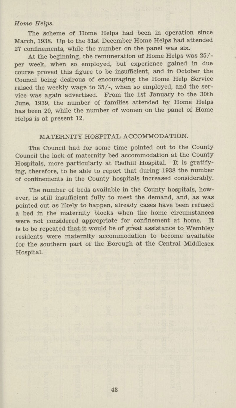 Home Helps. The scheme of Home Helps had been in operation since March, 1938. Up to the 31st December Home Helps had attended 27 confinements, while the number on the panel was six. At the beginning, the remuneration of Home Helps was 25/ per week, when so employed, but experience gained in due course proved this figure to be insufficient, and in October the Council being desirous of encouraging the Home Help Service raised the weekly wage to 35/-, when so employed, and the ser vice was again advertised. From the 1st January to the 30th June, 1939, the number of families attended by Home Helps has been 20, while the number of women on the panel of Home Helps is at present 12. MATERNITY HOSPITAL ACCOMMODATION. The Council had for some time pointed out to the County Council the lack of maternity bed accommodation at the County Hospitals, more particularly at Redhill Hospital. It is gratify ing, therefore, to be able to report that during 1938 the number of confinements in the County hospitals increased considerably. The number of beds available in the County hospitals, how ever, is still insufficient fully to meet the demand, and, as was pointed out as likely to happen, already cases have been refused a bed in the maternity blocks when the home circumstances were not considered appropriate for confinement at home. It is to be repeated that it would be of great assistance to Wembley residents were maternity accommodation to become available for the southern part of the Borough at the Central Middlesex Hospital. 43