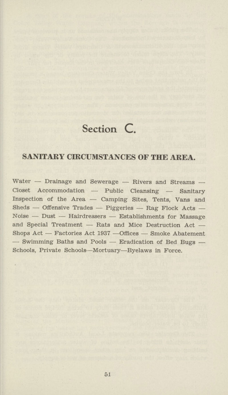 Section C. SANITARY CIRCUMSTANCES OF THE AREA. Water — Drainage and Sewerage — Rivers and Streams — Closet Accommodation — Public Cleansing — Sanitary Inspection of the Area — Camping Sites, Tents, Vans and Sheds — Offensive Trades — Piggeries — Rag Flock Acts — Noise — Dust — Hairdressers — Establishments for Massage and Special Treatment — Rats and Mice Destruction Act — Shops Act — Factories Act 1937 —Offices — Smoke Abatement — Swimming Baths and Pools — Eradication of Bed Bugs — Schools, Private Schools—Mortuary—Byelaws in Force. 51