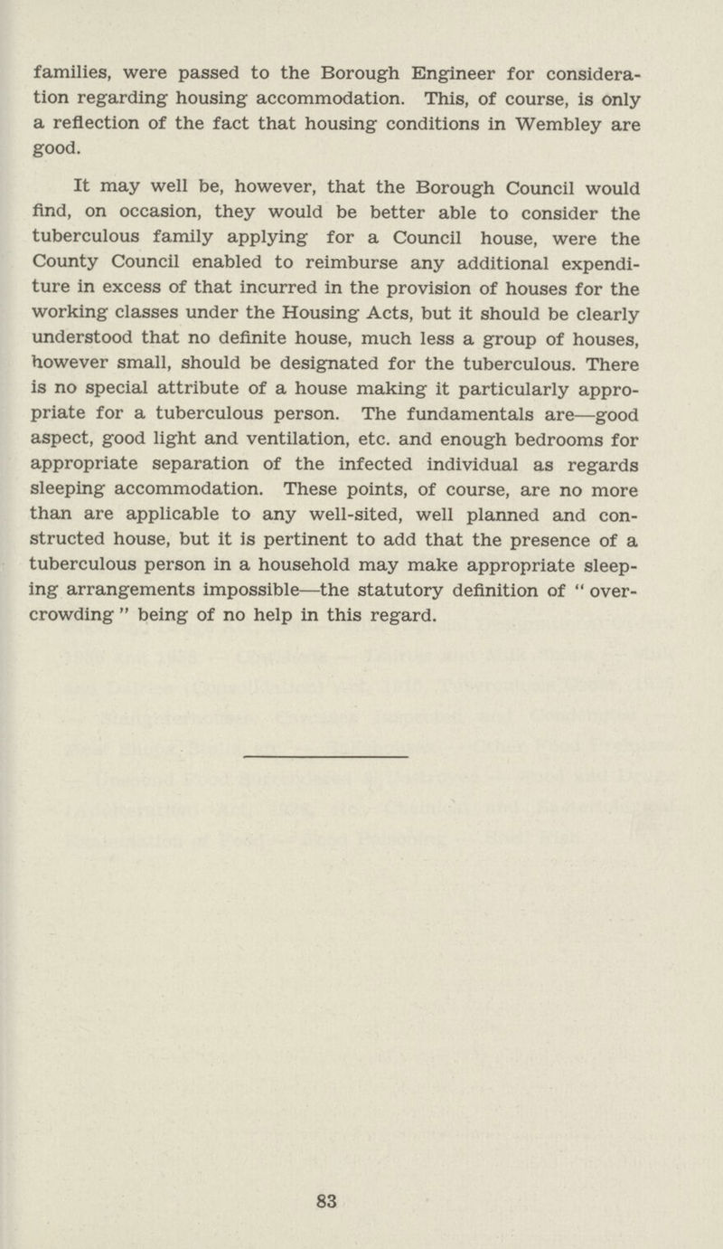 families, were passed to the Borough Engineer for considera tion regarding housing accommodation. This, of course, is only a reflection of the fact that housing conditions in Wembley are good. It may well be, however, that the Borough Council would find, on occasion, they would be better able to consider the tuberculous family applying for a Council house, were the County Council enabled to reimburse any additional expendi ture in excess of that incurred in the provision of houses for the working classes under the Housing Acts, but it should be clearly understood that no definite house, much less a group of houses, however small, should be designated for the tuberculous. There is no special attribute of a house making it particularly appro priate for a tuberculous person. The fundamentals are—good aspect, good light and ventilation, etc. and enough bedrooms for appropriate separation of the infected individual as regards sleeping accommodation. These points, of course, are no more than are applicable to any well-sited, well planned and con structed house, but it is pertinent to add that the presence of a tuberculous person in a household may make appropriate sleep ing arrangements impossible—the statutory definition of over crowding being of no help in this regard. 83