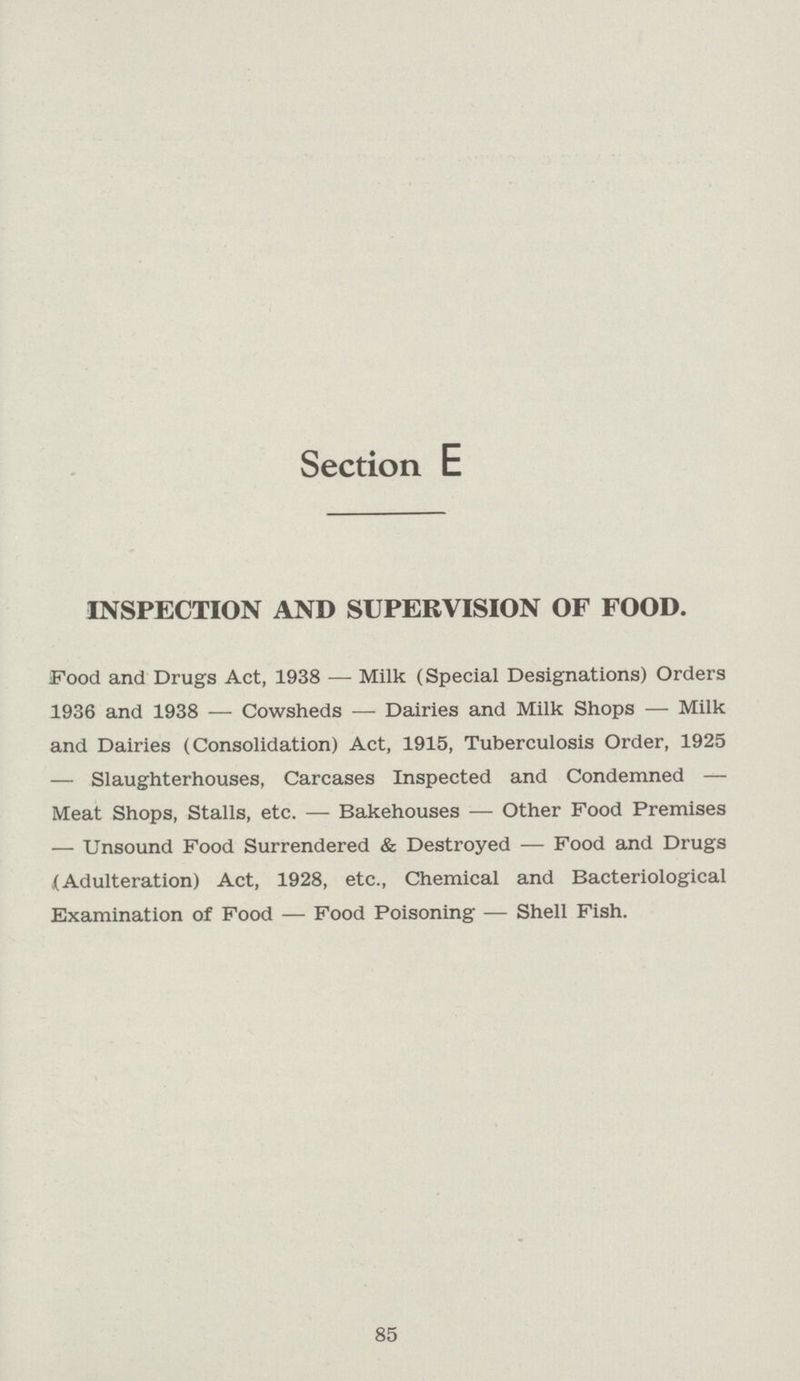 Section E INSPECTION AND SUPERVISION OF FOOD. Food and Drugs Act, 1938— Milk (Special Designations) Orders 1936 and 1938— Cowsheds— Dairies and Milk Shops— Milk and Dairies (Consolidation) Act, 1915, Tuberculosis Order, 1925 — Slaughterhouses, Carcases Inspected and Condemned— Meat Shops, Stalls, etc.— Bakehouses— Other Food Premises — Unsound Food Surrendered & Destroyed— Food and Drugs (Adulteration) Act, 1928, etc., Chemical and Bacteriological Examination of Food — Food Poisoning— Shell Fish. 85