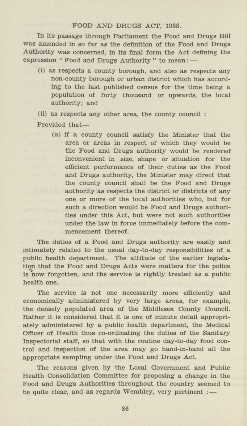 FOOD AND DRUGS ACT, 1938. In its passage through Parliament the Food and Drugs Bill was amended in so far as the definition of the Food and Drugs Authority was concerned, in its final form the Act defining the expression Food and Drugs Authority to mean: — (i) as respects a county borough, and also as respects any non-county borough or urban district which has accord ing to the last published census for the time being a population of forty thousand or upwards, the local authority; and (ii) as respects any other area, the county council : Provided that— (a) if a county council satisfy the Minister that the area or areas in respect of which they would be the Food and Drugs authority would be rendered inconvenient in size, shape or situation for the efficient performance of their duties as the Food and Drugs authority, the Minister may direct that the county council shall be the Food and Drugs authority as respects the district or districts of any one or more of the local authorities who, but for such a direction would be Food and Drugs authori ties under this Act, but were not such authorities under the law in force immediately before the com mencement thereof. The duties of a Food and Drugs authority are easily and intimately related to the usual day-to-day responsibilities of a public health department. The attitude of the earlier legisla tion that the Food and Drugs Acts were matters for the police is now forgotten, and the service is rightly treated as a public health one. The service is not one necessarily more efficiently and economically administered by very large areas, for example, the densely populated area of the Middlesex County Council. Rather it is considered that it is one of minute detail appropri ately administered by a public health department, the Medical Officer of Health thus co-ordinating the duties of the Sanitary Inspectorial staff, so that with the routine day-to-day food con trol and inspection of the area may go hand-in-hand all the appropriate sampling under the Food and Drugs Act. The reasons given by the Local Government and Public Health Consolidation Committee for proposing a change in the Food and Drugs Authorities throughout the country seemed to be quite clear, and as regards Wembley, very pertinent : — 86