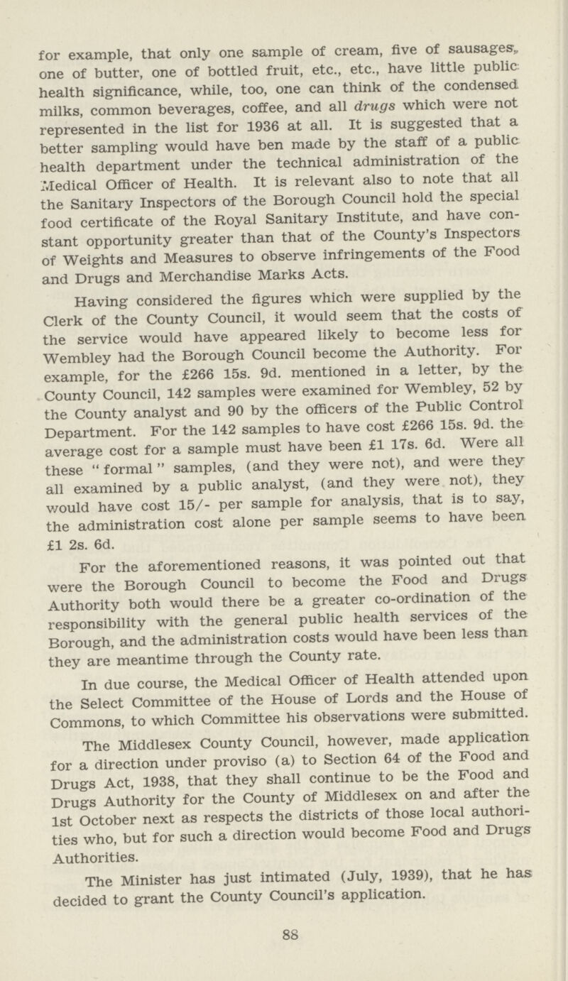 for example, that only one sample of cream, five of sausages,, one of butter, one of bottled fruit, etc., etc., have little public health significance, while, too, one can think of the condensed milks, common beverages, coffee, and all drugs which were not represented in the list for 1936 at all. It is suggested that a better sampling would have ben made by the staff of a public health department under the technical administration of the iVIedical Officer of Health. It is relevant also to note that all the Sanitary Inspectors of the Borough Council hold the special food certificate of the Royal Sanitary Institute, and have con stant opportunity greater than that of the County's Inspectors of Weights and Measures to observe infringements of the Food and Drugs and Merchandise Marks Acts. Having considered the figures which were supplied by the Clerk of the County Council, it would seem that the costs of the service would have appeared likely to become less for Wembley had the Borough Council become the Authority. For example, for the £266 15s. 9d. mentioned in a letter, by the County Council, 142 samples were examined for Wembley, 52 by the County analyst and 90 by the officers of the Public Control Department. For the 142 samples to have cost £266 15s. 9d. the average cost for a sample must have been £1 17s. 6d. Were all these formal samples, (and they were not), and were they all examined by a public analyst, (and they were not), they would have cost 15/- per sample for analysis, that is to say, the administration cost alone per sample seems to have been £1 2s. 6d. For the aforementioned reasons, it was pointed out that were the Borough Council to become the Food and Drugs Authority both would there be a greater co-ordination of the responsibility with the general public health services of the Borough, and the administration costs would have been less than they are meantime through the County rate. In due course, the Medical Officer of Health attended upon the Select Committee of the House of Lords and the House of Commons, to which Committee his observations were submitted. The Middlesex County Council, however, made application for a direction under proviso (a) to Section 64 of the Food and Drugs Act, 1938, that they shall continue to be the Food and Drugs Authority for the County of Middlesex on and after the 1st October next as respects the districts of those local authori ties who, but for such a direction would become Food and Drugs Authorities. The Minister has just intimated (July, 1939), that he has decided to grant the County Council's application. 88