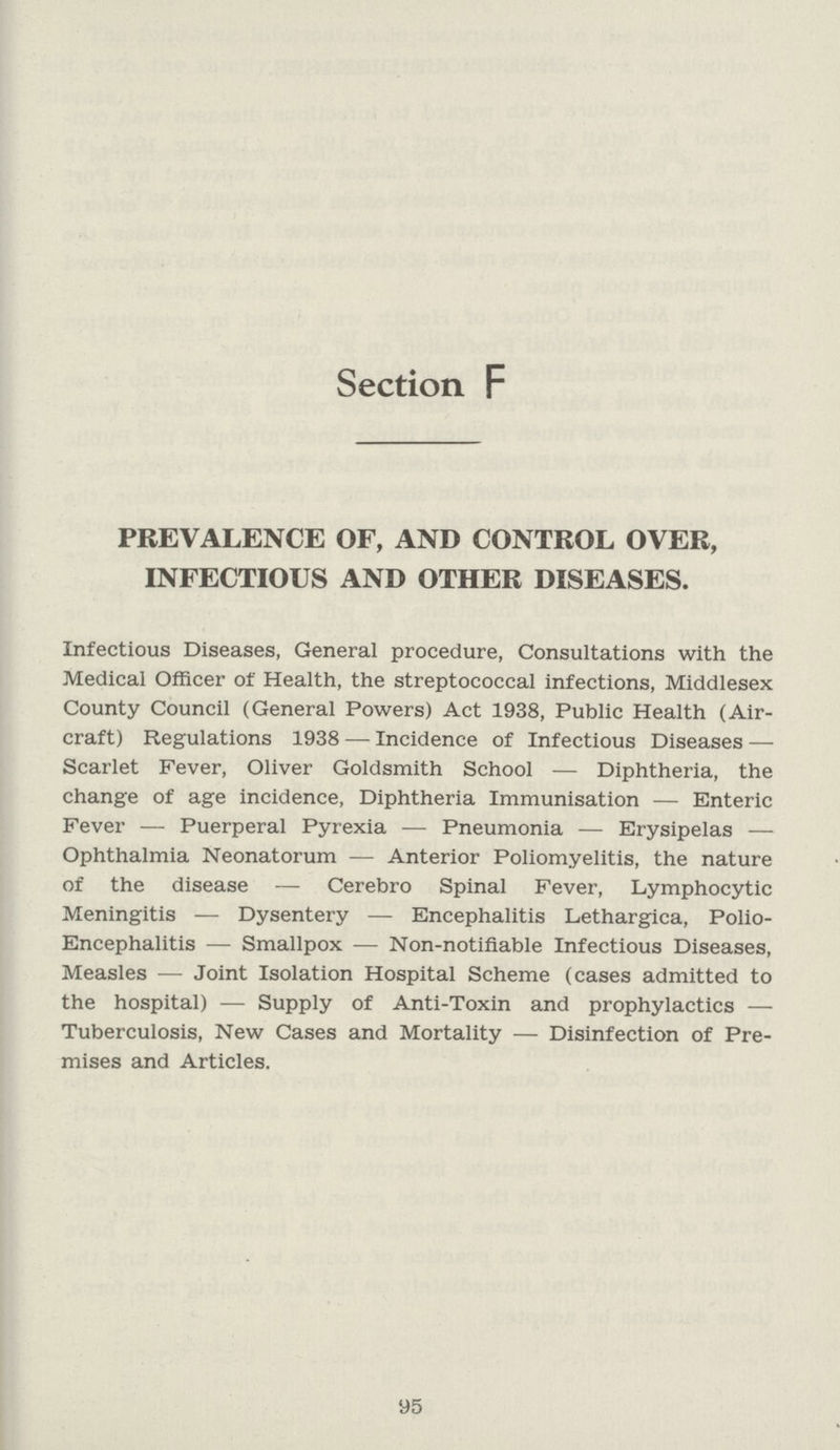 Section F PREVALENCE OF, AND CONTROL OVER, INFECTIOUS AND OTHER DISEASES. Infectious Diseases, General procedure, Consultations with the Medical Officer of Health, the streptococcal infections, Middlesex County Council (General Powers) Act 1938, Public Health (Air craft) Regulations 1938—Incidence of Infectious Diseases — Scarlet Fever, Oliver Goldsmith School—Diphtheria, the change of age incidence, Diphtheria Immunisation— Enteric Fever— Puerperal Pyrexia— Pneumonia —Erysipelas — Ophthalmia Neonatorum— Anterior Poliomyelitis, the nature of the disease— Cerebro Spinal Fever, Lymphocytic Meningitis— Dysentery — Encephalitis Lethargica, Polio Encephalitis— Smallpox — Non-notifiable Infectious Diseases, Measles— Joint Isolation Hospital Scheme (cases admitted to the hospital)— Supply of Anti-Toxin and prophylactics — Tuberculosis, New Cases and Mortality— Disinfection of Pre mises and Articles. 95