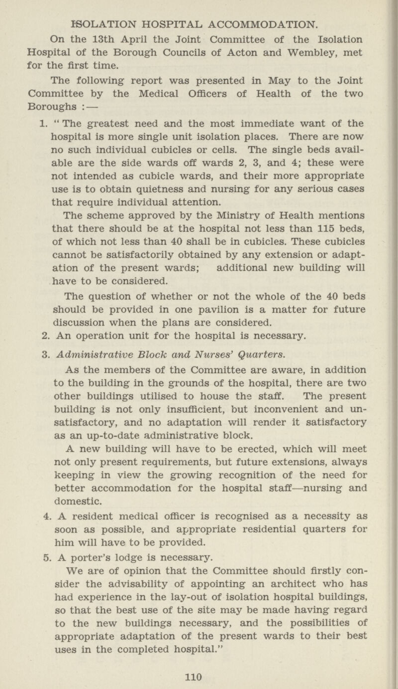 ISOLATION HOSPITAL ACCOMMODATION. On the 13th April the Joint Committee of the Isolation Hospital of the Borough Councils of Acton and Wembley, met for the first time. The following report was presented in May to the Joint Committee by the Medical Officers of Health of the two Boroughs : — 1. The greatest need and the most immediate want of the hospital is more single unit isolation places. There are now no such individual cubicles or cells. The single beds avail able are the side wards off wards 2, 3, and 4; these were not intended as cubicle wards, and their more appropriate use is to obtain quietness and nursing for any serious cases that require individual attention. The scheme approved by the Ministry of Health mentions that there should be at the hospital not less than 115 beds, of which not less than 40 shall be in cubicles. These cubicles cannot be satisfactorily obtained by any extension or adapt ation of the present wards; additional new building will have to be considered. The question of whether or not the whole of the 40 beds should be provided in one pavilion is a matter for future discussion when the plans are considered. 2. An operation unit for the hospital is necessary. 3. Administrative Block and Nurses' Quarters. As the members of the Committee are aware, in addition to the building in the grounds of the hospital, there are two other buildings utilised to house the staff. The present building is not only insufficient, but inconvenient and un satisfactory, and no adaptation will render it satisfactory as an up-to-date administrative block. A new building will have to be erected, which will meet not only present requirements, but future extensions, always keeping in view the growing recognition of the need for better accommodation for the hospital staff—nursing and domestic. 4. A resident medical officer is recognised as a necessity as soon as possible, and appropriate residential quarters for him will have to be provided. 5. A porter's lodge is necessary. We are of opinion that the Committee should firstly con sider the advisability of appointing an architect who has had experience in the lay-out of isolation hospital buildings, so that the best use of the site may be made having regard to the new buildings necessary, and the possibilities of appropriate adaptation of the present wards to their best uses in the completed hospital. 110