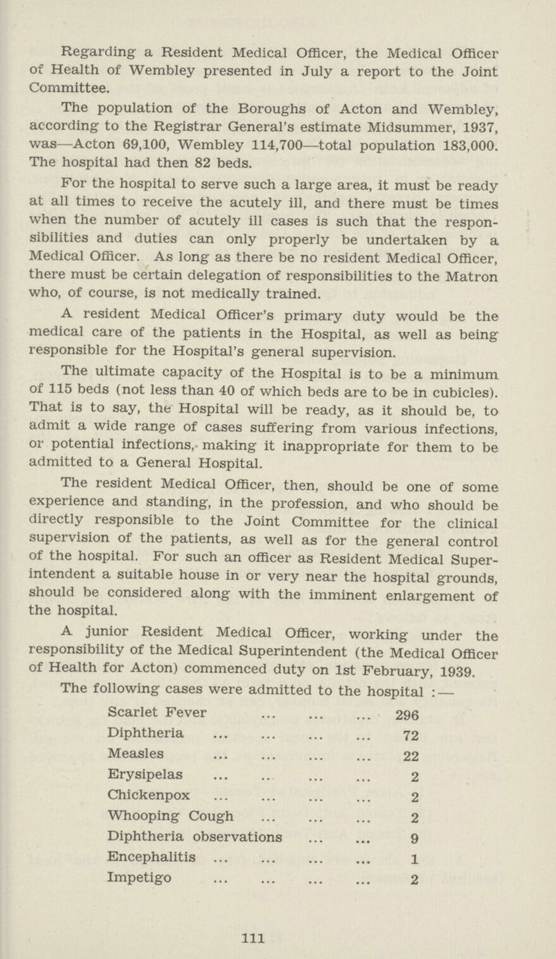 Regarding a Resident Medical Officer, the Medical Officer of Health of Wembley presented in July a report to the Joint Committee. The population of the Boroughs of Acton and Wembley, according to the Registrar General's estimate Midsummer, 1937, was—Acton 69,100, Wembley 114,700—total population 183,000. The hospital had then 82 beds. For the hospital to serve such a large area, it must be ready at all times to receive the acutely ill, and there must be times when the number of acutely ill cases is such that the respon sibilities and duties can only properly be undertaken by a Medical Officer. As long as there be no resident Medical Officer, there must be certain delegation of responsibilities to the Matron who, of course, is not medically trained. A resident Medical Officer's primary duty would be the medical care of the patients in the Hospital, as well as being responsible for the Hospital's general supervision. The ultimate capacity of the Hospital is to be a minimum of 115 beds (not less than 40 of which beds are to be in cubicles). That is to say, the Hospital will be ready, as it should be, to admit a wide range of cases suffering from various infections, or potential infections, making it inappropriate for them to be admitted to a General Hospital. The resident Medical Officer, then, should be one of some experience and standing, in the profession, and who should be directly responsible to the Joint Committee for the clinical supervision of the patients, as well as for the general control of the hospital. For such an officer as Resident Medical Super intendent a suitable house in or very near the hospital grounds, should be considered along with the imminent enlargement of the hospital. A junior Resident Medical Officer, working under the responsibility of the Medical Superintendent (the Medical Officer of Health for Acton) commenced duty on 1st February, 1939. The following cases were admitted to the hospital : — Scarlet Fever 296 Diphtheria 72 Measles 22 Erysipelas 2 Chickenpox 2 Whooping Cough 2 Diphtheria observations 9 Encephalitis 1 Impetigo 2 111