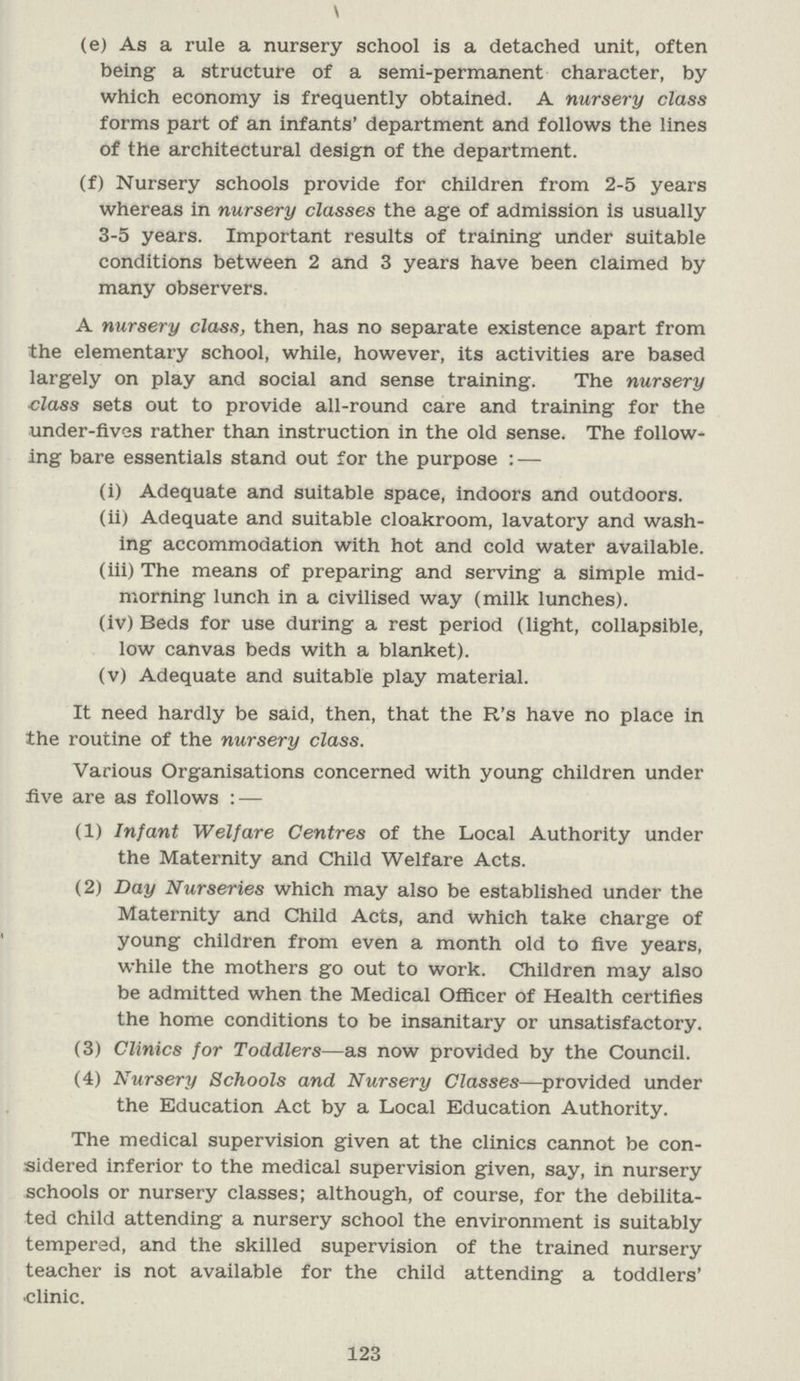 (e) As a rule a nursery school is a detached unit, often being a structure of a semi-permanent character, by which economy is frequently obtained. A nursery class forms part of an infants' department and follows the lines of the architectural design of the department. (f) Nursery schools provide for children from 2-5 years whereas in nursery classes the age of admission is usually 3-5 years. Important results of training under suitable conditions between 2 and 3 years have been claimed by many observers. A nursery class, then, has no separate existence apart from the elementary school, while, however, its activities are based largely on play and social and sense training. The nursery class sets out to provide all-round care and training for the under-fives rather than instruction in the old sense. The follow ing bare essentials stand out for the purpose : — (i) Adequate and suitable space, indoors and outdoors. (ii) Adequate and suitable cloakroom, lavatory and wash ing accommodation with hot and cold water available. (iii) The means of preparing and serving a simple mid morning lunch in a civilised way (milk lunches). (iv) Beds for use during a rest period (light, collapsible, low canvas beds with a blanket). (v) Adequate and suitable play material. It need hardly be said, then, that the R's have no place in the routine of the nursery class. Various Organisations concerned with young children under five are as follows : — (1) Infant Welfare Centres of the Local Authority under the Maternity and Child Welfare Acts. (2) Day Nurseries which may also be established under the Maternity and Child Acts, and which take charge of young children from even a month old to five years, while the mothers go out to work. Children may also be admitted when the Medical Officer of Health certifies the home conditions to be insanitary or unsatisfactory. (3) Clinics for Toddlers— as now provided by the Council. (4) Nursery Schools and Nursery Classes— provided under the Education Act by a Local Education Authority. The medical supervision given at the clinics cannot be con sidered inferior to the medical supervision given, say, in nursery schools or nursery classes; although, of course, for the debilita ted child attending a nursery school the environment is suitably tempered, and the skilled supervision of the trained nursery teacher is not available for the child attending a toddlers' •clinic. 123