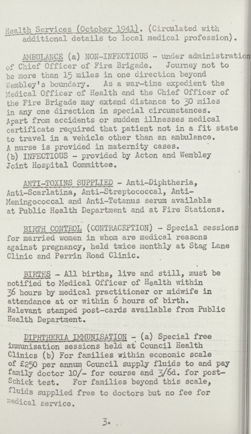 Health Services (October 1941). (Circulated with additional details to local medical profession). AMBULANCE (a) NON-INFECTIOUS - under administration of Chief Officer of Fire Brigade. Journey not to be more than 15 miles in one direction beyond Wembley's boundary. As a war-time expedient the Medical Officer of Health and the Chief Officer of the Fire Brigade may extend distance to 30 Miles in any one direction in special circumstances. Apart from accidents or sudden illnesses medical certificate required that patient not in a fit state to travel in a vehicle other than an ambulance. A nurse is provided in maternity cases. (b) INFECTIOUS - provided by Acton and Wembley Joint Hospital Committee. ANTI-TOXINS SUPPLIED - Anti-Diphtheria, Anti-Scarlatina, Anti-Streptococcal, Anti Meningococcal and Anti-Tetanus serum available at Public Health Department and at Fire Stations. BIRTH CONTROL (CONTRACEPTION) - Special sessions for married women in whoa are medical reasons against pregnancy, held twice monthly at Stag Lane Clinic and Perrin Road Clinic. BIRTHS - All births, live and still, must be notified to Medical Officer of Health within 36 hours by medical practitioner or midwife in attendance at or within 6 hours of birth. Relevant stamped post-cards available from Public Health Department. DIPHTHERIA IMMUNISATION - (a) Special free immunisation sessions held at Council Health Clinics (b) For families within economic scale of £250 per annum Council supply fluids to and pay family doctor 10/- for course and 3/6d. for post Schick test. For families beyond this scale, fluids supplied free to doctors but no fee for Medical service. 3.