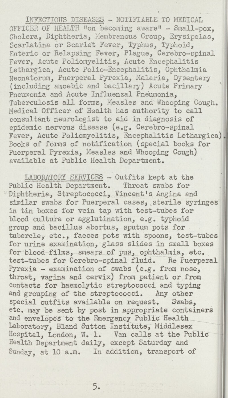 infectious diseases- notifiable to medical OFFICER OF HEALTH on becoming aware - Small-pox, Cholera, Diphtheria, Membranous Croup, Erysipelas, Scarlatina or Scarlet Fever, Typhus, Typhoid, Enteric or Relapsing Fever, Plague, Cerebro-spinal Fever, Acute Poliomyelitis, Acute Encephalitis Lethargica, Acute Polio-Encephalitis, Ophthalmia Neonatorum, Puerperal Pyrexia, Malaria, Dysentery (including amoebic and bacillary) Acute Primary Pneumonia and Acute Influenzal Pneumonia, Tuberculosis all forms, Measles and Whooping Cough. Medical Officer of Health has authority to call consultant neurologist to aid in diagnosis of epidemic nervous disease (e.g. Cerebro-spinal Fever, Acute Poliomyelitis, Encephalitis Lethargica). Books of forms of notification (special books for Puerperal Pyrexia, Measles and Whooping Cough) available at Public Health Department. LABORATORY SERVICES- Outfits kept at the Public Health Department. Throat swabs for Diphtheria, Streptococci, Vincent's Angina and similar swabs for Puerperal cases, sterile syringes in tin boxes for vein tap with test-tubes for blood culture or agglutination, e.g. typhoid group and bacillus abortus, sputum pots for tubercle, etc., faeces pots with spoons, test-tubes for urine examination, glass slides in small boxes for blood films, smears of pus, ophthalmia, etc. test-tubes for Cerebro-spinal fluid. Re Puerperal Pyrexia - examination of swabs (e.g. from nose, throat, vagina and cervix) from patient or from contacts for haemolytic streptococci and typing and grouping of the streptococci. Any other special outfits available on request. Swabs, etc. may be sent by post in appropriate containers and envelopes to the Emergency Public Health Laboratory, Bland Sutton Institute, Middlesex Hospital, London, W. l. Van calls at the Public Health Department daily, except Saturday and Sunday, at 10 a.m. In addition, transport of 5.