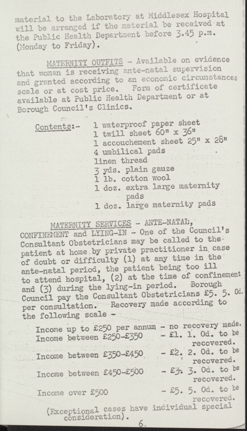 material to the Laboratory at Middlesex Hospital will be arranged if the material be received at the Public Health Department before 3.45 P.m. (Monday to Friday). MATERNITY OUTFITS- Available on evidence that woman is receiving ante-natal supervision and granted according to an economic circumstances scale or at cost price. Form of certificate available at Public Health Department or at Borough Council's Clinics. Contents:- 1 waterproof paper sheet 1 twill sheet 60 x 36 1 accouchement sheet 25 x 28 4 umbilical pads linen thread 3 yds. plain gauze 1 lb. cotton wool 1 doz. extra large maternity pads 1 doz. large maternity pads MATERNITY SERVICES- ANTE-NATAL, CONFINEMENT and LYING-IN - One of the Council's Consultant Obstetricians may be called to the patient at home by private practitioner in. case of doubt or difficulty (1) at any time in the ante-natal period, the patient being too ill to attend hospital, (2) at the time of confinement and (3) during the lying-in period. Borough Council pay the Consultant Obstetricians £5. 5.0d. per consultation. Recovery made according to the following scale- Income up to £250 per annum- no recovery made Income between £250-£350- £1. 1. 0d. to be recovered. Income between £350-£450- £2. 2. 0d. to be recovered. Income between £450-£500- £3. 3. 0d. to be recovered. Income over £500- £5. 5. to be recovered. (Exceptional cases have individual special consideration). 6.