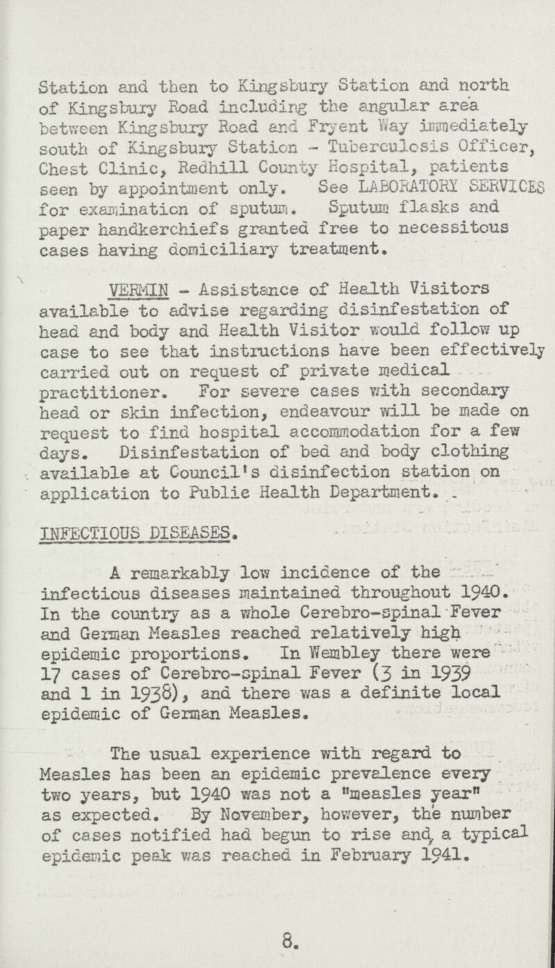 Station and then to Kingsbury Station and north of Kingsbury Road including the angular area between Kingsbury Road and Fryent Way immediately south of Kingsbury Station- Tuberculosis Officer, Chest Clinic, Redhill County Hospital, patients seen by appointment only. See LABORATORY SERVICES for examination of sputum. Sputum flasks and paper handkerchiefs granted free to necessitous cases having domiciliary treatment. VERMIN - Assistance of Health Visitors available to advise regarding disinfestation of head and body and Health Visitor would follow up case to see that instructions have been effectively carried out on request of private medical practitioner. For severe cases with secondary head or skin infection, endeavour will be made on request to find hospital accommodation for a few days. Disinfestation of bed and body clothing available at Council's disinfection station on application to Public Health Department. INFECTIOUS DISEASES. A remarkably low incidence of the infectious diseases maintained throughout 1940. In the country as a whole Cerebro-spinal Fever and German Measles reached relatively high epidemic proportions. In Wembley there were 17 cases of Cerebro-spinal Fever (3 in 1939 and 1 in 1938), and there was a definite local epidemic of German Measles. The usual experience with regard to Measles has been an epidemic prevalence every two years, but 1940 was not a measles year as expected. By November, however, the number of cases notified had begun to rise and, a typical epidemic peak was reached in February 1941. 8.