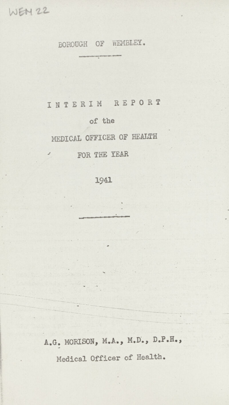 WEN 22 BOROUGH OF WEMBLEY. INTERIM REPORT of the MEDICAL OFFICER OF HEALTH FOR THE YEAR 1941 A.G. MORISON, M.A., M.D., D.P.H., Medical Officer of Health.