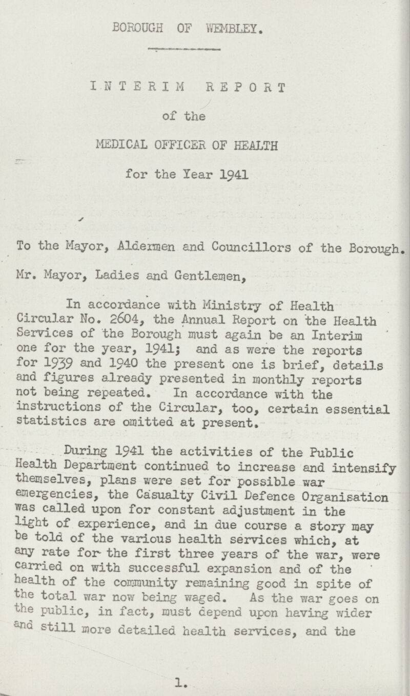 BOROUGH OF WEMBLEY. INTERIM REPORT of the MEDICAL OFFICER OF HEALTH for the Year 1941 To the Mayor, Aldermen and Councillors of the Borough. Mr. Mayor, Ladies and Gentlemen, In accordance with Ministry of Health Circular No. 2604, the Annual Report on the Health Services of the Borough must again be an Interim one for the year, 1941; and as were the reports for 1939 and 1940 the present one is brief, details and figures already presented in monthly reports not being repeated. In accordance with the instructions of the Circular, too, certain essential statistics are omitted at present. During 1941 the activities of the Public Health Department continued to increase and intensify themselves, plans were set for possible war emergencies, the Casualty Civil Defence Organisation was called upon for constant adjustment in the light of experience, and in due course a story may be told of the various health services which, at any rate for the first three years of the war, were carried on with successful expansion and of the health of the community remaining good in spite of the total war now being waged. As the war goes on the public, in fact, must depend upon having wider and still more detailed health services, and the 1.