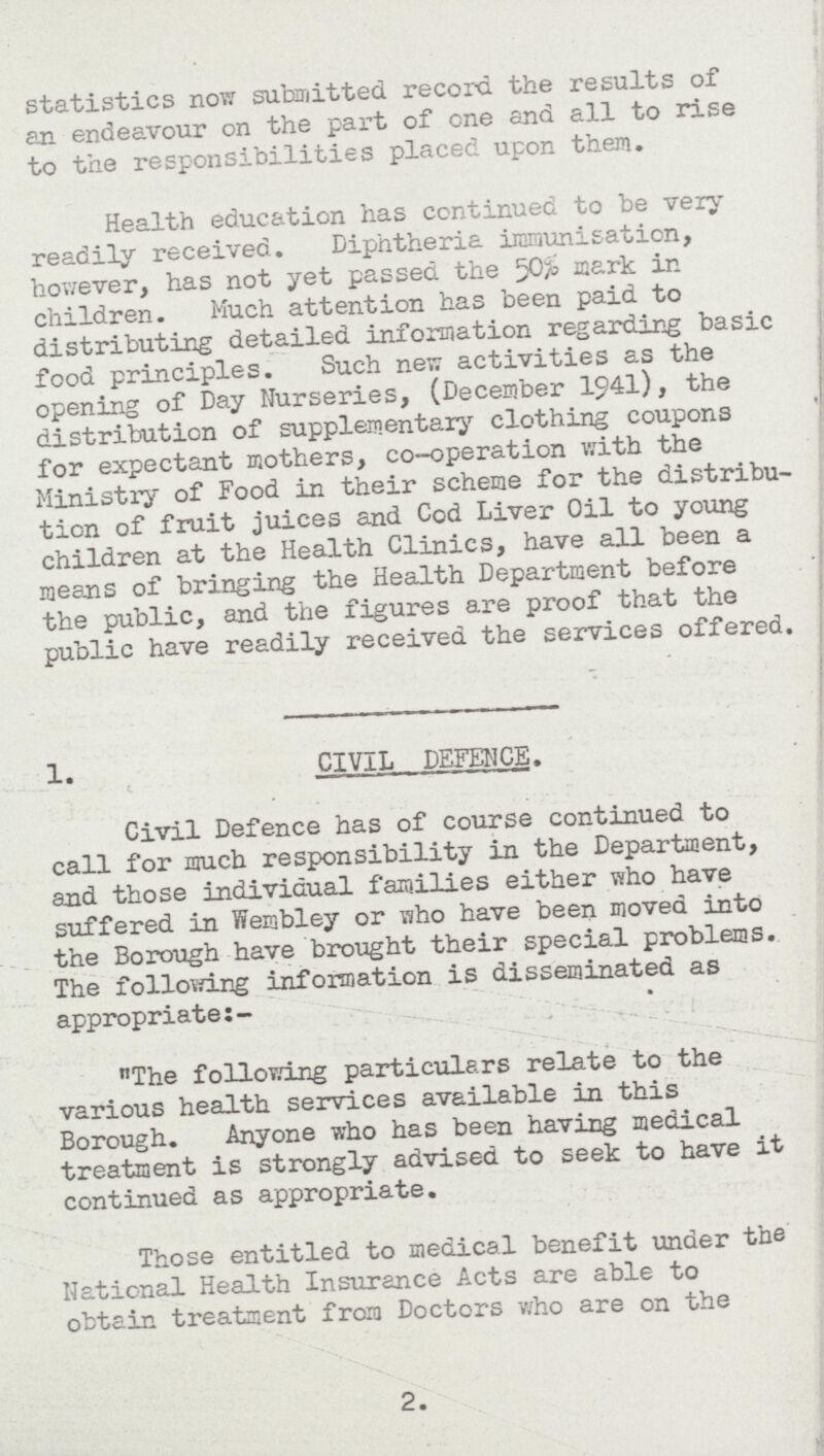 statistics now submitted record the results of an endeavour on the part of one and all to rise to the responsibilities placed upon then. Health education has continued to be very readily received. Diphtheria immunisation, however, has not yet passed the 50% mark in children. Much attention has been paid to distributing detailed information regarding basic food principles. Such new activities as the opening of Day Nurseries, (December 1941), the distribution of supplementary clothing coupons for expectant mothers, co-operation with the Ministry of Food in their scheme for the distribu tion of fruit juices and Cod Liver Oil to young children at the Health Clinics, have all been a means of bringing the Health Department before the public, and the figures are proof that the public have readily received the services offered. 1. CIVIL DEFENCE. Civil Defence has of course continued to call for much responsibility in the Department, and those individual families either who have suffered in Wembley or who have been moved into the Borough have brought their special problems. The following information is disseminated as appropriate:- The following particulars relate to the various health services available in this Borough. Anyone who has been having medical treatment is strongly advised to seek to have it continued as appropriate. Those entitled to medical benefit under the National Health Insurance Acts are able to obtain treatment from Doctors who are on the 2.