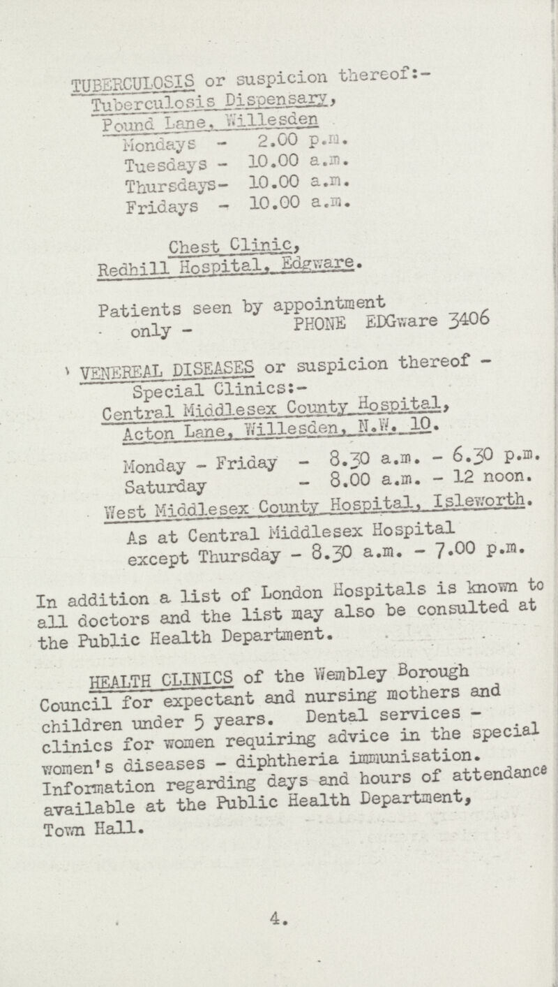 TUBERCULOSIS or suspicion thereof: Tuberculosis Dispensary, Pound Lane, Willesden Mondays - 2.00 p.m. Tuesdays - 10.00 a.m. Thursdays- 10.00 a.m. Fridays - 10.00 a.m. Chest Clinic, Redhill Hospital. Edgware. Patients seen by appointment only - PHONE EDGivare 3406 VENEREAL DISEASES or suspicion thereof Special Clinics: Central Middlesex County Hospital. Acton Lane, Willesden, N.W. 10. Monday - Friday - 8.3O a.m. - 6.30 p.m. Saturday - 8.00 a.m. - 12 noon. West Middlesex County Hospital, Isleworth. As at Central Middlesex Hospital except Thursday - 8.30 a.m. - 7.OO p.m. In addition a list of London Hospitals is known to all doctors and the list may also be consulted at the Public Health Department. HEALTH CLINICS of the Wembley Borough Council for expectant and nursing mothers and children under 5 years. Dental services clinics for women requiring advice in the special women's diseases - diphtheria immunisation. Information regarding days and hours of attendance available at the Public Health Department, Town Hall. 4.