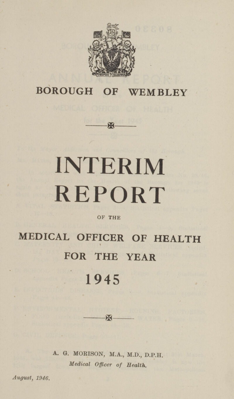 BOROUGH OF WEMBLEY INTERIM REPORT OF THE MEDICAL OFFICER OF HEALTH FOR THE YEAR 1945 A. G. MORISON, M.A., M.D., D.P.H. Medical Officer of Health. August, 1946.