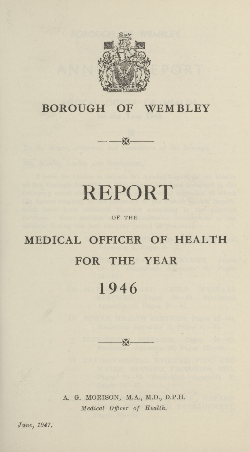 BOROUGH OF WEMBLEY REPORT OF THE MEDICAL OFFICER OF HEALT FOR THE YEAR 1946 A. G. MORISON, M.A., M.D., D.P.H. Medical Officer of Health, June, 1947.