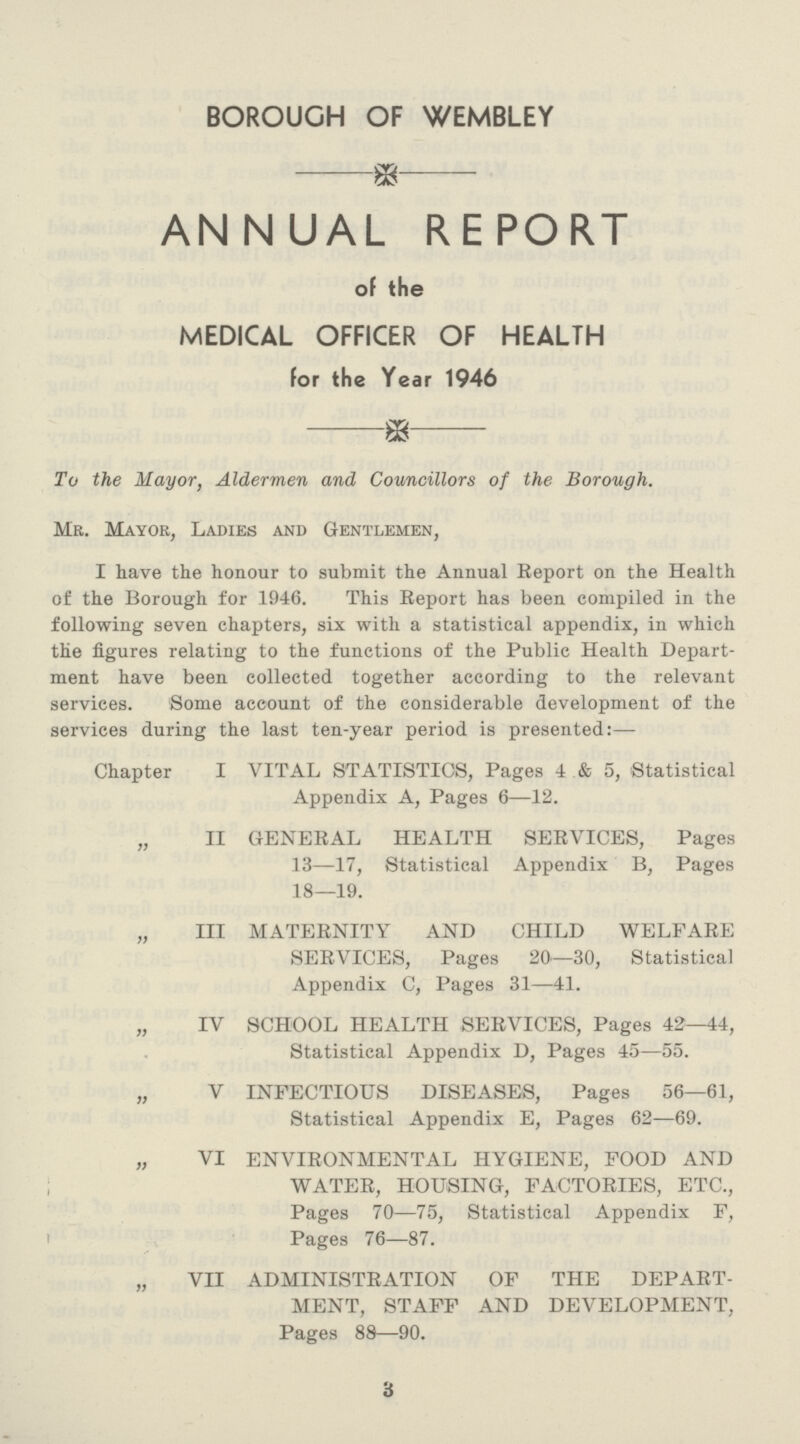 BOROUGH OF WEMBLEY ANNUAL REPORT of the MEDICAL OFFICER OF HEALTH for the Year 1946 To the Mayor, Aldermen and Councillors of the Borough. Mr. Mayor, Ladies and Gentlemen, I have the honour to submit the Annual Report on the Health of the Borough for 1946. This Report has been compiled in the following seven chapters, six with a statistical appendix, in which the figures relating to the functions of the Public Health Depart ment have been collected together according to the relevant services. Some account of the considerable development of the services during the last ten-year period is presented:— Chapter I VITAL STATISTICS, Pages 4 & 5, Statistical Appendix A, Pages 6—12. „ II GENERAL HEALTH SERVICES, Pages 13—17, Statistical Appendix B, Pages 18—19. „ III MATERNITY AND CHILD WELFARE SERVICES, Pages 20—30, Statistical Appendix C, Pages 31—41. „ IV SCHOOL HEALTH SERVICES, Pages 42—44, Statistical Appendix D, Pages 45—55. „ V INFECTIOUS DISEASES, Pages 56—61, Statistical Appendix E, Pages 62—69. „ VI ENVIRONMENTAL HYGIENE, FOOD AND WATER, HOUSING, FACTORIES, ETC., Pages 70—75, Statistical Appendix F, Pages 76—87. „ VII ADMINISTRATION OF THE DEPART MENT, STAFF AND DEVELOPMENT, Pages 88—90. 3