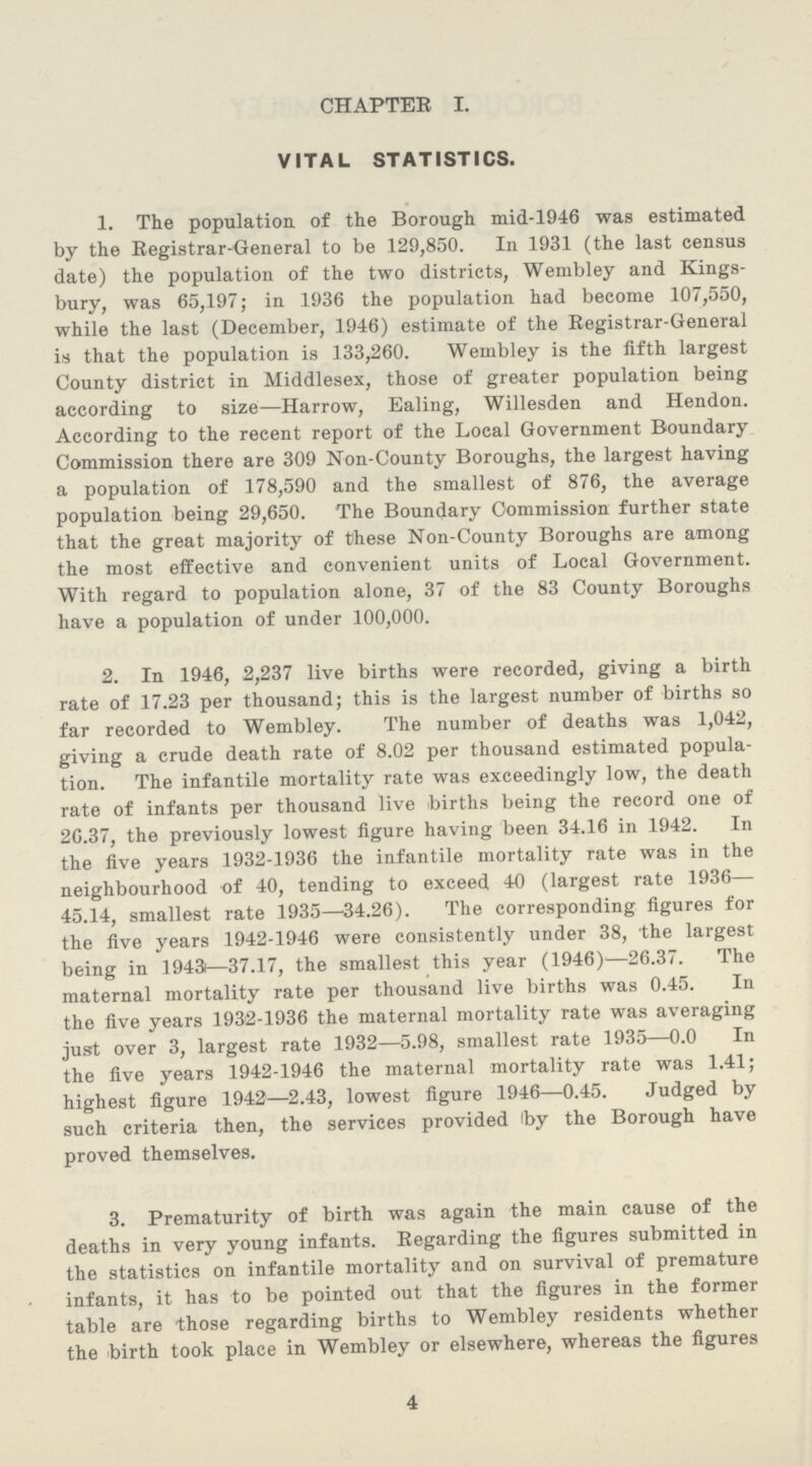 CHAPTER I. VITAL STATISTICS. 1. The population, of the Borough mid-1946 was estimated by the Registrar-General to be 129,850. In 1931 (the last census date) the population of the two districts, Wembley and Kings bury, was 65,197; in 1936 the population had become 107,550, while the last (December, 1946) estimate of the Registrar-General is that the population is 133,260. Wembley is the fifth largest County district in Middlesex, those of greater population being according to size—Harrow, Ealing, Willesden and Hendon. According to the recent report of the Local Government Boundary Commission there are 309 Non-County Boroughs, the largest having a population of 178,590 and the smallest of 876, the average population being 29,650. The Boundary Commission further state that the great majority of these Non-County Boroughs are among the most effective and convenient units of Local Government. With regard to population alone, 37 of the 83 County Boroughs have a population of under 100,000. 2. In 1946, 2,237 live births were recorded, giving a birth rate of 17.23 per thousand; this is the largest number of births so far recorded to Wembley. The number of deaths was 1,042, giving a crude death rate of 8.02 per thousand estimated popula tion. The infantile mortality rate was exceedingly low, the death rate of infants per thousand live births being the record one of 26.37, the previously lowest figure having been 34.16 in 1942. In the five years 1932-1936 the infantile mortality rate was in the neighbourhood of 40, tending to exceed 40 (largest rate 1936— 45.14, smallest rate 1935—34.26). The corresponding figures for the five years 1942-1946 were consistently under 38, the largest being in 1943—37.17, the smallest this year (1946)—26.37. The maternal mortality rate per thousand live births was 0.45. In the five years 1932-1936 the maternal mortality rate was averaging just over 3, largest rate 1932—5.98, smallest rate 1935—0.0 In the five years 1942-1946 the maternal mortality rate was 1.41; highest figure 1942—2.43, lowest figure 1946—0.45. Judged by such criteria then, the services provided (by the Borough have proved themselves. 3. Prematurity of birth was again the main cause of the deaths in very young infants. Regarding the figures submitted in the statistics on infantile mortality and on survival of premature infants, it has to be pointed out that the figures in the former table are those regarding births to Wembley residents whether the birth took place in Wembley or elsewhere, whereas the figures 4