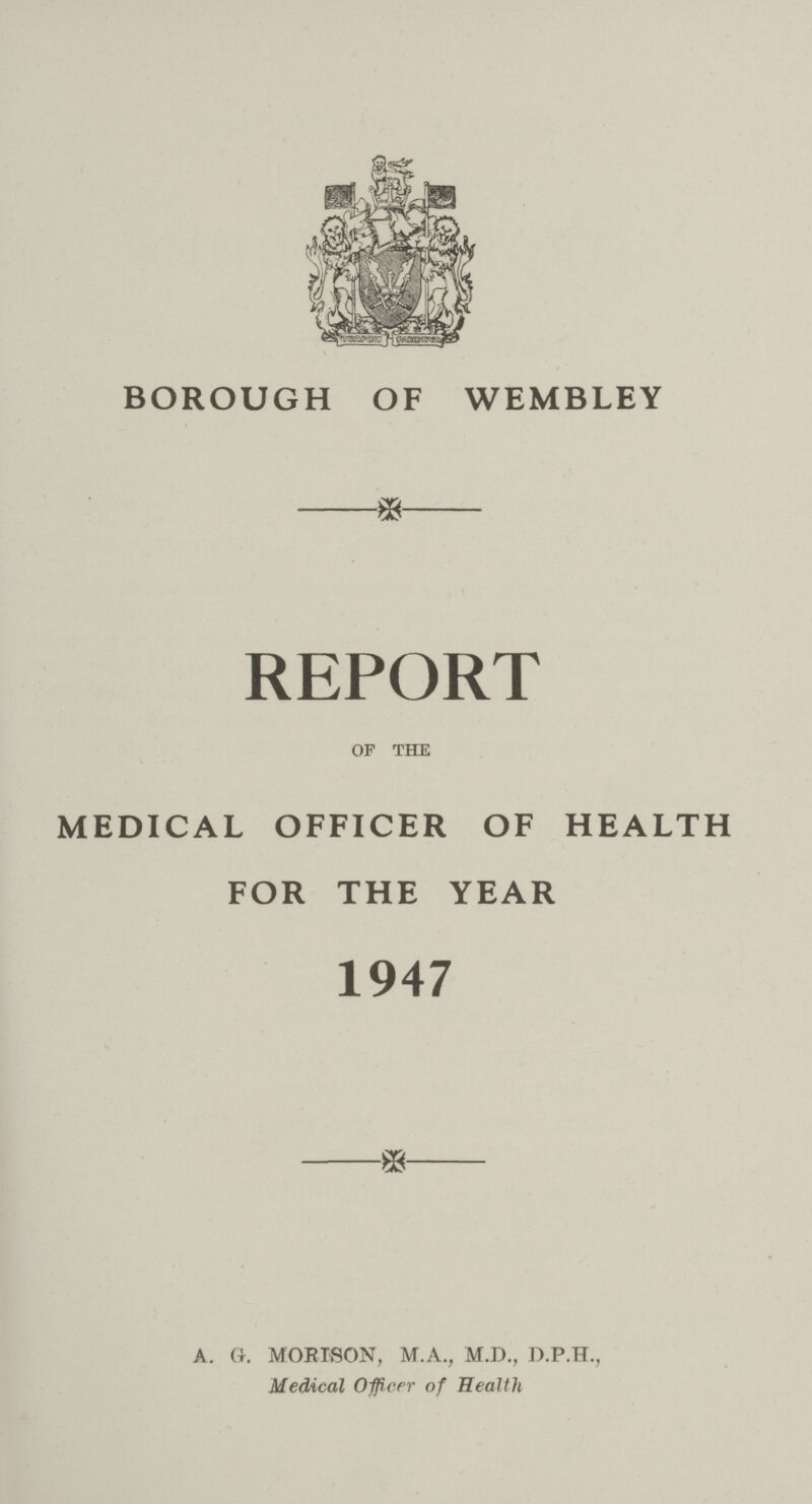 BOROUGH OF WEMBLEY * REPORT OF THE MEDICAL OFFICER OF HEALTH FOR THE YEAR 1947 * A. G. MORISON, M.A., M.D., D.P.H., Medical Officer of Health