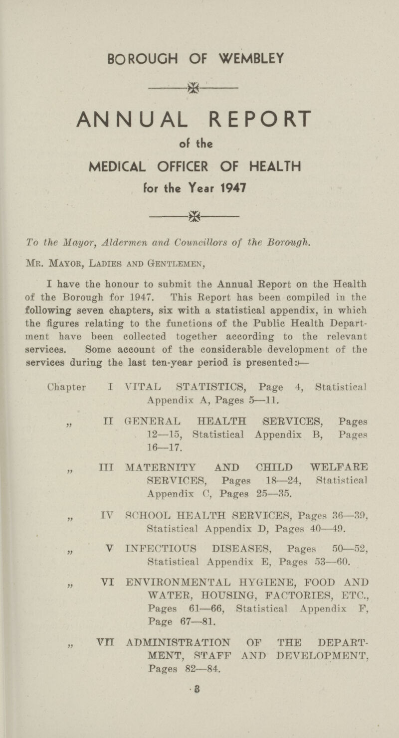 BOROUGH OF WEMBLEY * ANNUAL REPORT of the MEDICAL OFFICER OF HEALTH for the Year 1947 * To the Mayor, Aldermen and Councillors of the Borough. Mr. Mayor, Ladies and Gentlemen, I have the honour to submit the Annual Report on the Health of the Borough for 3947. This Report has been compiled in the following seven chapters, six with a statistical appendix, in which the figures relating to the functions of the Public Health Depart ment have been collected together according to the relevant services. Some account of the considerable development of the services during the last ten-year period is presented:— Chapter I VITAL STATISTICS, Page 4, Statistical Appendix A, Pages 5—11. „ II GENERAL HEALTH SERVICES, Pages 12—15, Statistical Appendix B, Pages 16—17. „ III MATERNITY AND CHILD WELFARE SERVICES, Pages 18—24, Statistical Appendix C, Pages 25—35. „ IV SCHOOL HEALTH SERVICES, Pages 36—39, Statistical Appendix D, Pages 40—49. „ V INFECTIOUS DISEASES, Pages 50—52, Statistical Appendix E, Pages 53—60. „ VI ENVIRONMENTAL HYGIENE, FOOD AND WATER, HOUSING, FACTORIES, ETC., Pages 61—66, Statistical Appendix F, Page 67—81. „ VII ADMINISTRATION OF THE DEPART MENT, STAFF AND DEVELOPMENT, Pages 82—84. 3