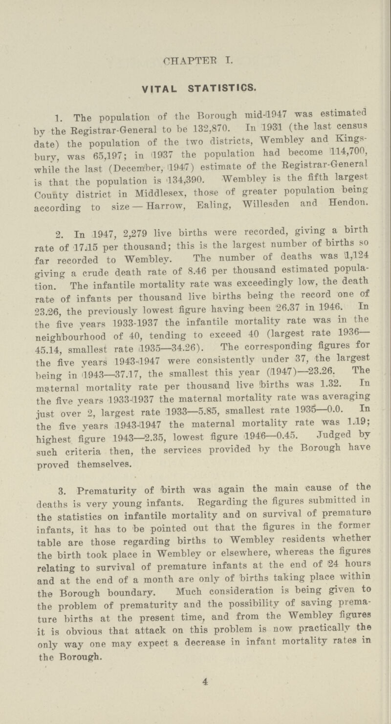 CHAPTER T. VITAL STATISTICS. 1. The population of the Borough mid-1947 was estimated by the Registrar-General to be 132,870. In .1931 (the last eensii9 date) the population of the two districts, Wembley and Kings bury, was 65,197; in '1937 the population had become 114,700, while the last (December, 11947) estimate of the Registrar-General is that the population is 134,390. Wembley is the fifth largest County district in Middlesex, those of greater population being according to size—Harrow, Ealing, Willesden and Hendon. 2. In 1947, 2,279 live births were recorded, giving a birth rate of 17.15 per thousand; this is the largest number of births so far recorded to Wembley. The number of deaths was 1,124 giving a crude death rate of 8.46 per thousand estimated popula tion. The infantile mortality rate was exceedingly low, the death rate of infants per thousand live births being the record one of 23.26, the previously lowest figure having been 26.37 in 1946. In the five years 1933-1937 the infantile mortality rate was in the neighbourhood of 40, tending to exceed 40 (largest rate 1936 45.14, smallest rate 1935—34.26). The corresponding figures for the five years 1943-1947 were consistently under 37, the largest being in 1943—37.17, the smallest this year (1947)—23.26. The maternal mortality rate per thousand live Ibirths was 1.32. In the five years 1933-11937 the maternal mortality rate was averaging just over 2, largest rate 1933—5.85, smallest rate 193'5—0.0. In the five years 1943-1947 the maternal mortality rate was 1.19; highest figure 1943—2.35, lowest figure 1946—0.45. Judged by such criteria then, the services provided by the Borough have proved themselves. 3. Prematurity of 'birth was again the main cause of the deaths is very young infants. Regarding the figures submitted in the statistics on infantile mortality and on survival of premature infants, it has to be pointed out that the figures in the former table are those regarding births to Wembley residents whether the birth took place in Wembley or elsewhere, whereas the figures relating to survival of premature infants at the end of 24 hours and at the end of a month are only of births taking place within the Borough boundary. Much consideration is being given to the problem of prematurity and the possibility of saving prema ture births at the present time, and from the Wembley figures it is obvious that attack on this problem is now practically the only way one may expect a decrease in infant mortality rates in the Borough. 4